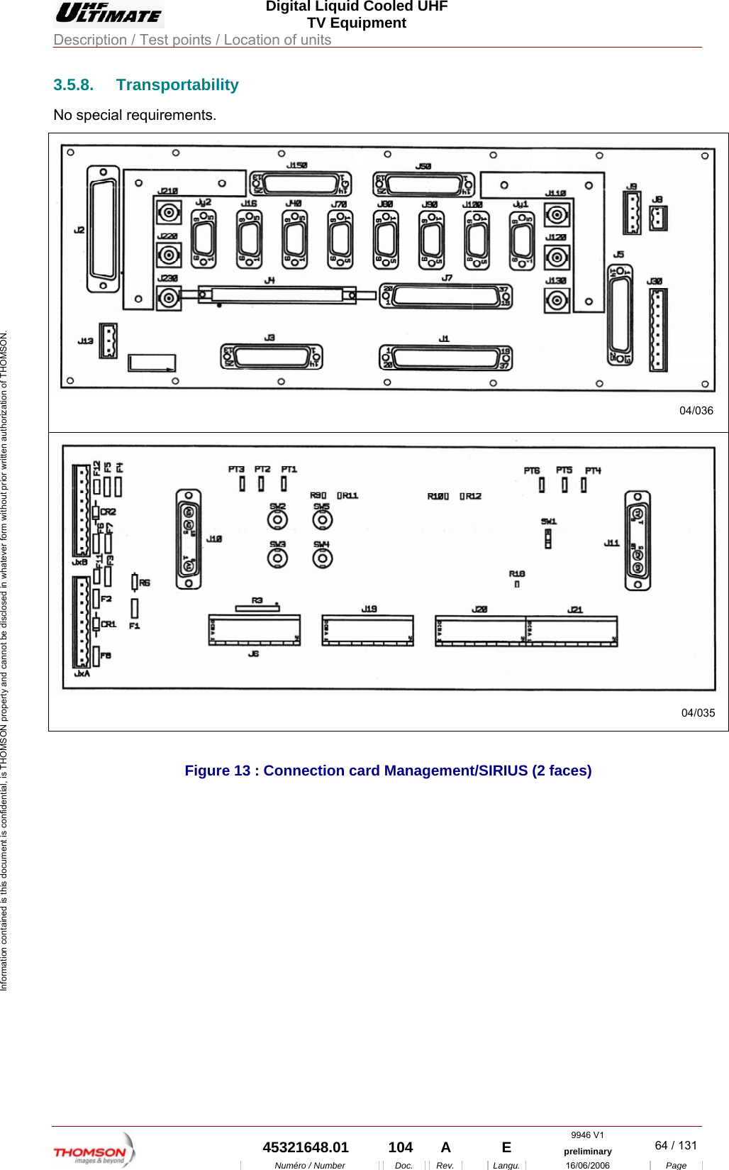  Digital Liquid Cooled UHF TV Equipment Description / Test points / Location of units  9946 V1  45321648.01  104  A    E  preliminary  64 / 131Num&eacute;ro / Number Doc. Rev. Langu. 16/06/2006 Page Information contained is this document is confidential, is THOMSON property and cannot be disclosed in whatever form without prior written authorization of THOMSON. 3.5.8. Transportability No special requirements. 04/03604/035 Figure 13 : Connection card Management/SIRIUS (2 faces)     