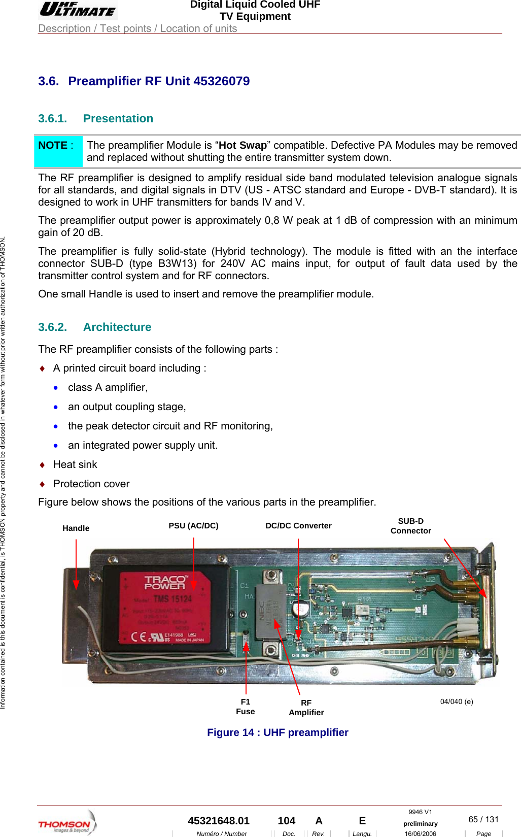  Digital Liquid Cooled UHF TV Equipment Description / Test points / Location of units  9946 V1  45321648.01  104  A    E  preliminary  65 / 131Num&eacute;ro / Number Doc. Rev. Langu. 16/06/2006 Page Information contained is this document is confidential, is THOMSON property and cannot be disclosed in whatever form without prior written authorization of THOMSON.             3.6.  Preamplifier RF Unit 45326079 3.6.1. Presentation NOTE :  The preamplifier Module is &ldquo;Hot Swap&rdquo; compatible. Defective PA Modules may be removed and replaced without shutting the entire transmitter system down. The RF preamplifier is designed to amplify residual side band modulated television analogue signals for all standards, and digital signals in DTV (US - ATSC standard and Europe - DVB-T standard). It is designed to work in UHF transmitters for bands IV and V. The preamplifier output power is approximately 0,8 W peak at 1 dB of compression with an minimum gain of 20 dB. The preamplifier is fully solid-state (Hybrid technology). The module is fitted with an the interface connector SUB-D (type B3W13) for 240V AC mains input, for output of fault data used by the transmitter control system and for RF connectors. One small Handle is used to insert and remove the preamplifier module. 3.6.2. Architecture The RF preamplifier consists of the following parts : &diams;  A printed circuit board including : &bull;  class A amplifier, &bull;  an output coupling stage, &bull;  the peak detector circuit and RF monitoring, &bull;  an integrated power supply unit. &diams;  Heat sink  &diams;  Protection cover Figure below shows the positions of the various parts in the preamplifier. Handle PSU (AC/DC) DC/DC ConverterF1Fuse RFAmplifier04/040 (e)SUB-DConnector Figure 14 : UHF preamplifier 