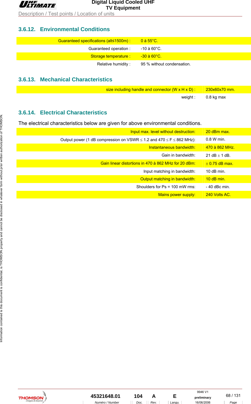  Digital Liquid Cooled UHF TV Equipment Description / Test points / Location of units  9946 V1  45321648.01  104  A    E  preliminary  68 / 131Num&eacute;ro / Number Doc. Rev. Langu. 16/06/2006 Page Information contained is this document is confidential, is THOMSON property and cannot be disclosed in whatever form without prior written authorization of THOMSON. 3.6.12. Environmental Conditions Guaranteed specifications (alt&le;1500m) :  0 &agrave; 55&deg;C. Guaranteed operation :  -10 &agrave; 60&deg;C. Storage temperature :  -30 &agrave; 60&deg;C. Relative humidity :  95 % without condensation. 3.6.13. Mechanical Characteristics size including handle and connector (W x H x D) :  230x60x70 mm. weight :  0.8 kg max 3.6.14. Electrical Characteristics The electrical characteristics below are given for above environmental conditions. Input max. level without destruction:  20 dBm max. Output power (1 dB compression on VSWR &le; 1.2 and 470 &le; F &le; 862 MHz):  0.8 W min. Instantaneous bandwidth:  470 &agrave; 862 MHz. Gain in bandwidth:  21 dB &plusmn; 1 dB. Gain linear distortions in 470 &agrave; 862 MHz for 20 dBm:  &plusmn; 0.75 dB max. Input matching in bandwidth:  10 dB min. Output matching in bandwidth:  10 dB min. Shoulders for Ps = 100 mW rms:  - 40 dBc min. Mains power supply:  240 Volts AC.     