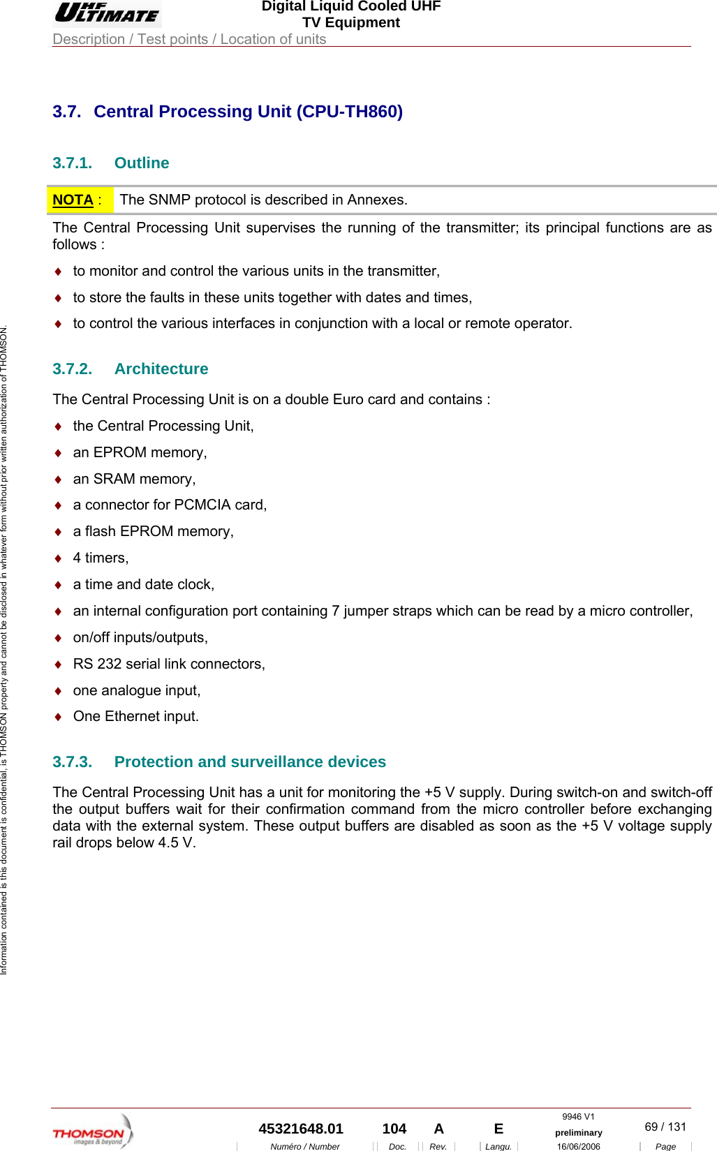  Digital Liquid Cooled UHF TV Equipment Description / Test points / Location of units  9946 V1  45321648.01  104  A    E  preliminary  69 / 131Num&eacute;ro / Number Doc. Rev. Langu. 16/06/2006 Page Information contained is this document is confidential, is THOMSON property and cannot be disclosed in whatever form without prior written authorization of THOMSON.             3.7.  Central Processing Unit (CPU-TH860) 3.7.1. Outline NOTA :  The SNMP protocol is described in Annexes. The Central Processing Unit supervises the running of the transmitter; its principal functions are as follows : &diams;  to monitor and control the various units in the transmitter, &diams;  to store the faults in these units together with dates and times, &diams;  to control the various interfaces in conjunction with a local or remote operator. 3.7.2. Architecture The Central Processing Unit is on a double Euro card and contains : &diams;  the Central Processing Unit, &diams;  an EPROM memory, &diams;  an SRAM memory, &diams;  a connector for PCMCIA card, &diams;  a flash EPROM memory, &diams;  4 timers, &diams;  a time and date clock, &diams;  an internal configuration port containing 7 jumper straps which can be read by a micro controller, &diams;  on/off inputs/outputs, &diams;  RS 232 serial link connectors, &diams;  one analogue input, &diams;  One Ethernet input. 3.7.3.  Protection and surveillance devices The Central Processing Unit has a unit for monitoring the +5 V supply. During switch-on and switch-off the output buffers wait for their confirmation command from the micro controller before exchanging data with the external system. These output buffers are disabled as soon as the +5 V voltage supply rail drops below 4.5 V. 