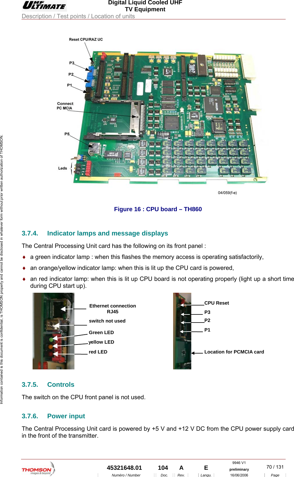  Digital Liquid Cooled UHF TV Equipment Description / Test points / Location of units  9946 V1  45321648.01  104  A    E  preliminary  70 / 131Num&eacute;ro / Number Doc. Rev. Langu. 16/06/2006 Page Information contained is this document is confidential, is THOMSON property and cannot be disclosed in whatever form without prior written authorization of THOMSON.  Figure 16 : CPU board &ndash; TH860 3.7.4.  Indicator lamps and message displays The Central Processing Unit card has the following on its front panel : &diams;  a green indicator lamp : when this flashes the memory access is operating satisfactorily, &diams;  an orange/yellow indicator lamp: when this is lit up the CPU card is powered, &diams;  an red indicator lamp: when this is lit up CPU board is not operating properly (light up a short time during CPU start up). yellow LEDred LEDGreen LEDswitch not usedEthernet connectionRJ45 P1Location for PCMCIA cardP2P3CPU Reset 3.7.5. Controls The switch on the CPU front panel is not used. 3.7.6. Power input The Central Processing Unit card is powered by +5 V and +12 V DC from the CPU power supply card in the front of the transmitter. 