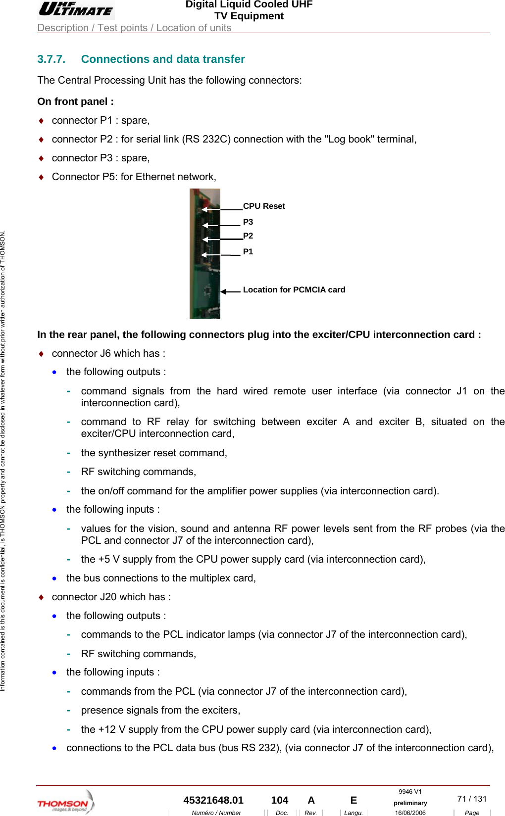  Digital Liquid Cooled UHF TV Equipment Description / Test points / Location of units  9946 V1  45321648.01  104  A    E  preliminary  71 / 131Num&eacute;ro / Number Doc. Rev. Langu. 16/06/2006 Page Information contained is this document is confidential, is THOMSON property and cannot be disclosed in whatever form without prior written authorization of THOMSON. 3.7.7.  Connections and data transfer The Central Processing Unit has the following connectors: On front panel : &diams;  connector P1 : spare, &diams;  connector P2 : for serial link (RS 232C) connection with the "Log book" terminal, &diams;  connector P3 : spare, &diams;  Connector P5: for Ethernet network, P1Location for PCMCIA cardP2P3CPU Reset In the rear panel, the following connectors plug into the exciter/CPU interconnection card : &diams;  connector J6 which has : &bull;  the following outputs : -  command signals from the hard wired remote user interface (via connector J1 on the interconnection card), -  command to RF relay for switching between exciter A and exciter B, situated on the exciter/CPU interconnection card, -  the synthesizer reset command, -  RF switching commands, -  the on/off command for the amplifier power supplies (via interconnection card). &bull;  the following inputs : -  values for the vision, sound and antenna RF power levels sent from the RF probes (via the PCL and connector J7 of the interconnection card), -  the +5 V supply from the CPU power supply card (via interconnection card), &bull;  the bus connections to the multiplex card, &diams;  connector J20 which has : &bull;  the following outputs : -  commands to the PCL indicator lamps (via connector J7 of the interconnection card), -  RF switching commands, &bull;  the following inputs : -  commands from the PCL (via connector J7 of the interconnection card), -  presence signals from the exciters, -  the +12 V supply from the CPU power supply card (via interconnection card), &bull;  connections to the PCL data bus (bus RS 232), (via connector J7 of the interconnection card), 