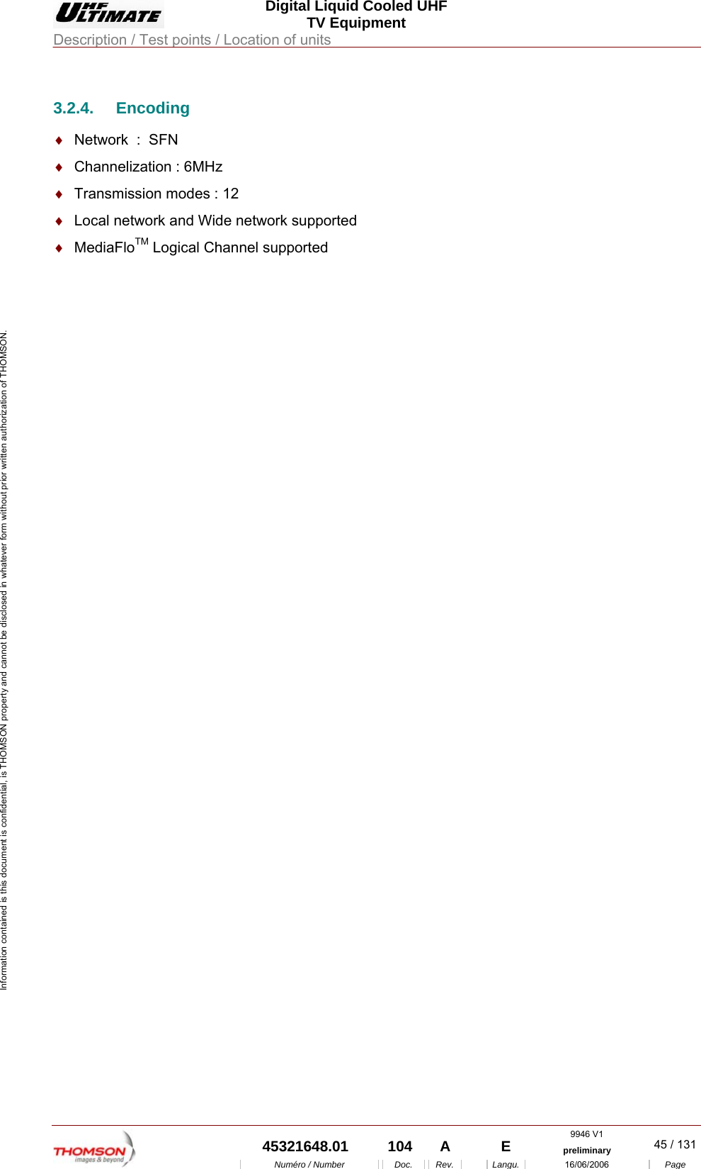  Digital Liquid Cooled UHF TV Equipment Description / Test points / Location of units  9946 V1  45321648.01  104  A    E  preliminary  45 / 131Num&eacute;ro / Number Doc. Rev. Langu. 16/06/2006 Page Information contained is this document is confidential, is THOMSON property and cannot be disclosed in whatever form without prior written authorization of THOMSON. 3.2.4. Encoding &diams;  Network  :  SFN &diams;  Channelization : 6MHz  &diams;  Transmission modes : 12 &diams;  Local network and Wide network supported &diams;  MediaFloTM Logical Channel supported  