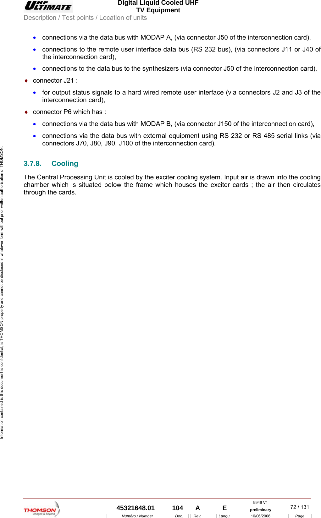  Digital Liquid Cooled UHF TV Equipment Description / Test points / Location of units  9946 V1  45321648.01  104  A    E  preliminary  72 / 131Num&eacute;ro / Number Doc. Rev. Langu. 16/06/2006 Page Information contained is this document is confidential, is THOMSON property and cannot be disclosed in whatever form without prior written authorization of THOMSON. &bull;  connections via the data bus with MODAP A, (via connector J50 of the interconnection card), &bull;  connections to the remote user interface data bus (RS 232 bus), (via connectors J11 or J40 of the interconnection card), &bull;  connections to the data bus to the synthesizers (via connector J50 of the interconnection card), &diams;  connector J21 : &bull;  for output status signals to a hard wired remote user interface (via connectors J2 and J3 of the interconnection card), &diams;  connector P6 which has : &bull;  connections via the data bus with MODAP B, (via connector J150 of the interconnection card), &bull;  connections via the data bus with external equipment using RS 232 or RS 485 serial links (via connectors J70, J80, J90, J100 of the interconnection card). 3.7.8. Cooling The Central Processing Unit is cooled by the exciter cooling system. Input air is drawn into the cooling chamber which is situated below the frame which houses the exciter cards ; the air then circulates through the cards.     