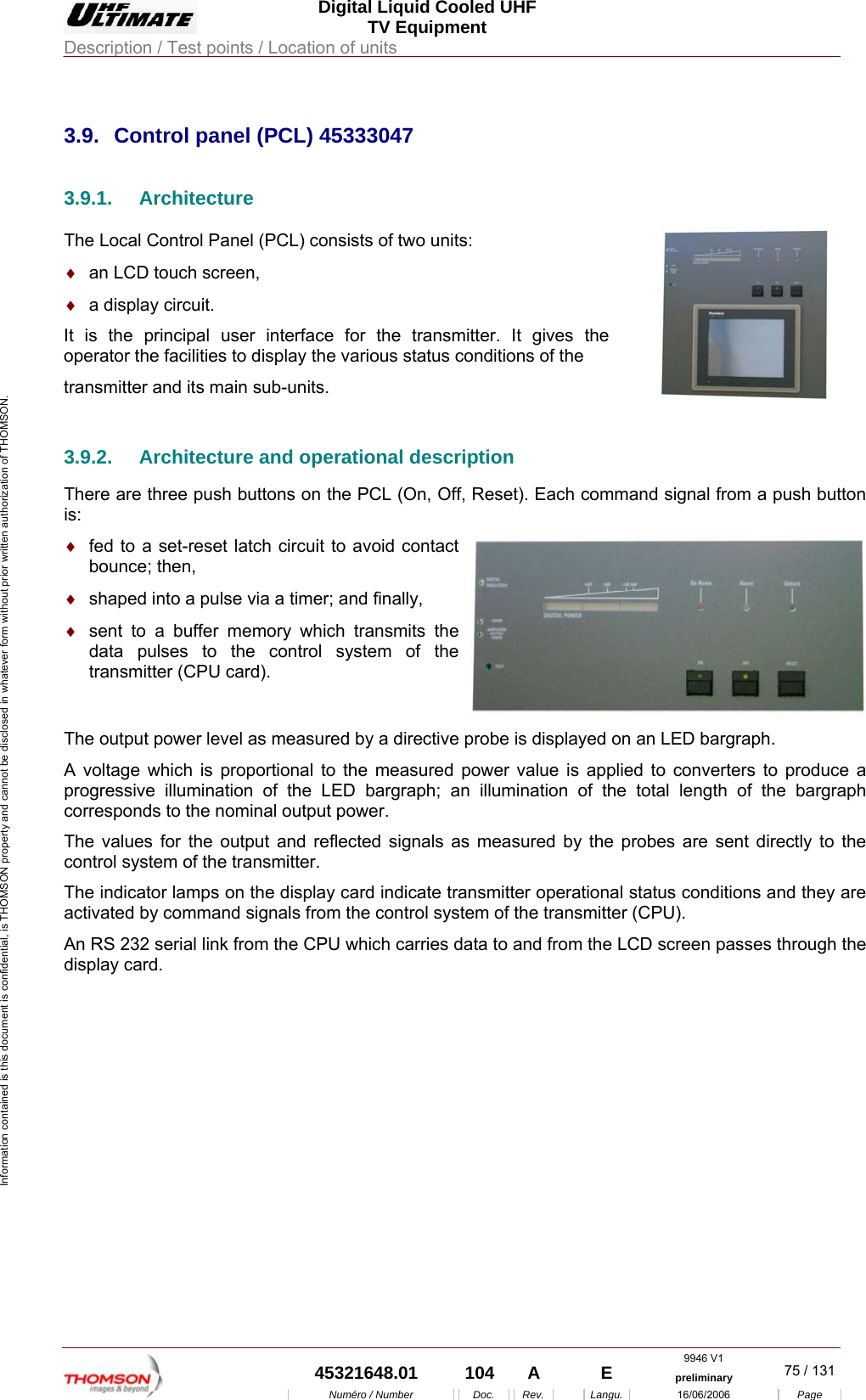  Digital Liquid Cooled UHF TV Equipment Description / Test points / Location of units  9946 V1  45321648.01  104  A    E  preliminary  75 / 131Num&eacute;ro / Number Doc. Rev. Langu. 16/06/2006 Page Information contained is this document is confidential, is THOMSON property and cannot be disclosed in whatever form without prior written authorization of THOMSON.             3.9.  Control panel (PCL) 45333047 3.9.1. Architecture The Local Control Panel (PCL) consists of two units: &diams;  an LCD touch screen, &diams;  a display circuit. It is the principal user interface for the transmitter. It gives the operator the facilities to display the various status conditions of the  transmitter and its main sub-units.    3.9.2.  Architecture and operational description There are three push buttons on the PCL (On, Off, Reset). Each command signal from a push button is: &diams;  fed to a set-reset latch circuit to avoid contact bounce; then, &diams;  shaped into a pulse via a timer; and finally,  &diams;  sent to a buffer memory which transmits the data pulses to the control system of the transmitter (CPU card). The output power level as measured by a directive probe is displayed on an LED bargraph. A voltage which is proportional to the measured power value is applied to converters to produce a progressive illumination of the LED bargraph; an illumination of the total length of the bargraph corresponds to the nominal output power. The values for the output and reflected signals as measured by the probes are sent directly to the control system of the transmitter. The indicator lamps on the display card indicate transmitter operational status conditions and they are activated by command signals from the control system of the transmitter (CPU). An RS 232 serial link from the CPU which carries data to and from the LCD screen passes through the display card.    