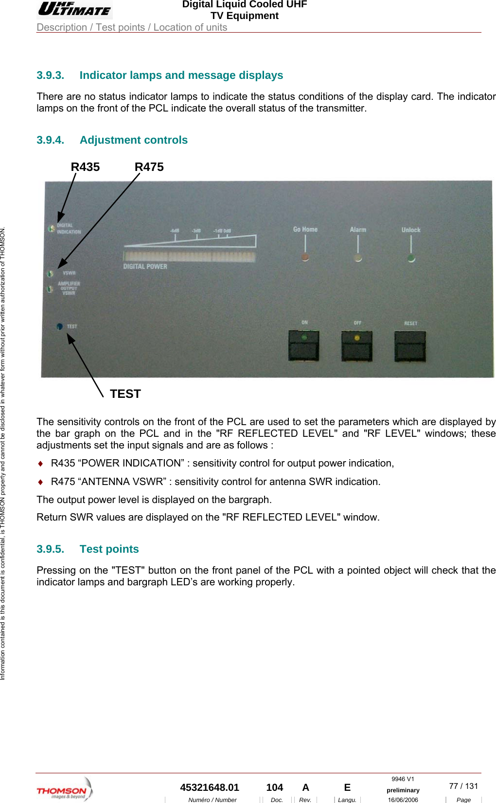  Digital Liquid Cooled UHF TV Equipment Description / Test points / Location of units  9946 V1  45321648.01  104  A    E  preliminary  77 / 131Num&eacute;ro / Number Doc. Rev. Langu. 16/06/2006 Page Information contained is this document is confidential, is THOMSON property and cannot be disclosed in whatever form without prior written authorization of THOMSON.             3.9.3.  Indicator lamps and message displays There are no status indicator lamps to indicate the status conditions of the display card. The indicator lamps on the front of the PCL indicate the overall status of the transmitter. 3.9.4. Adjustment controls R435TESTR475 The sensitivity controls on the front of the PCL are used to set the parameters which are displayed by the bar graph on the PCL and in the "RF REFLECTED LEVEL" and "RF LEVEL" windows; these adjustments set the input signals and are as follows : &diams;  R435 &ldquo;POWER INDICATION&rdquo; : sensitivity control for output power indication, &diams;  R475 &ldquo;ANTENNA VSWR&rdquo; : sensitivity control for antenna SWR indication. The output power level is displayed on the bargraph. Return SWR values are displayed on the "RF REFLECTED LEVEL" window. 3.9.5. Test points Pressing on the "TEST" button on the front panel of the PCL with a pointed object will check that the indicator lamps and bargraph LED&rsquo;s are working properly.    