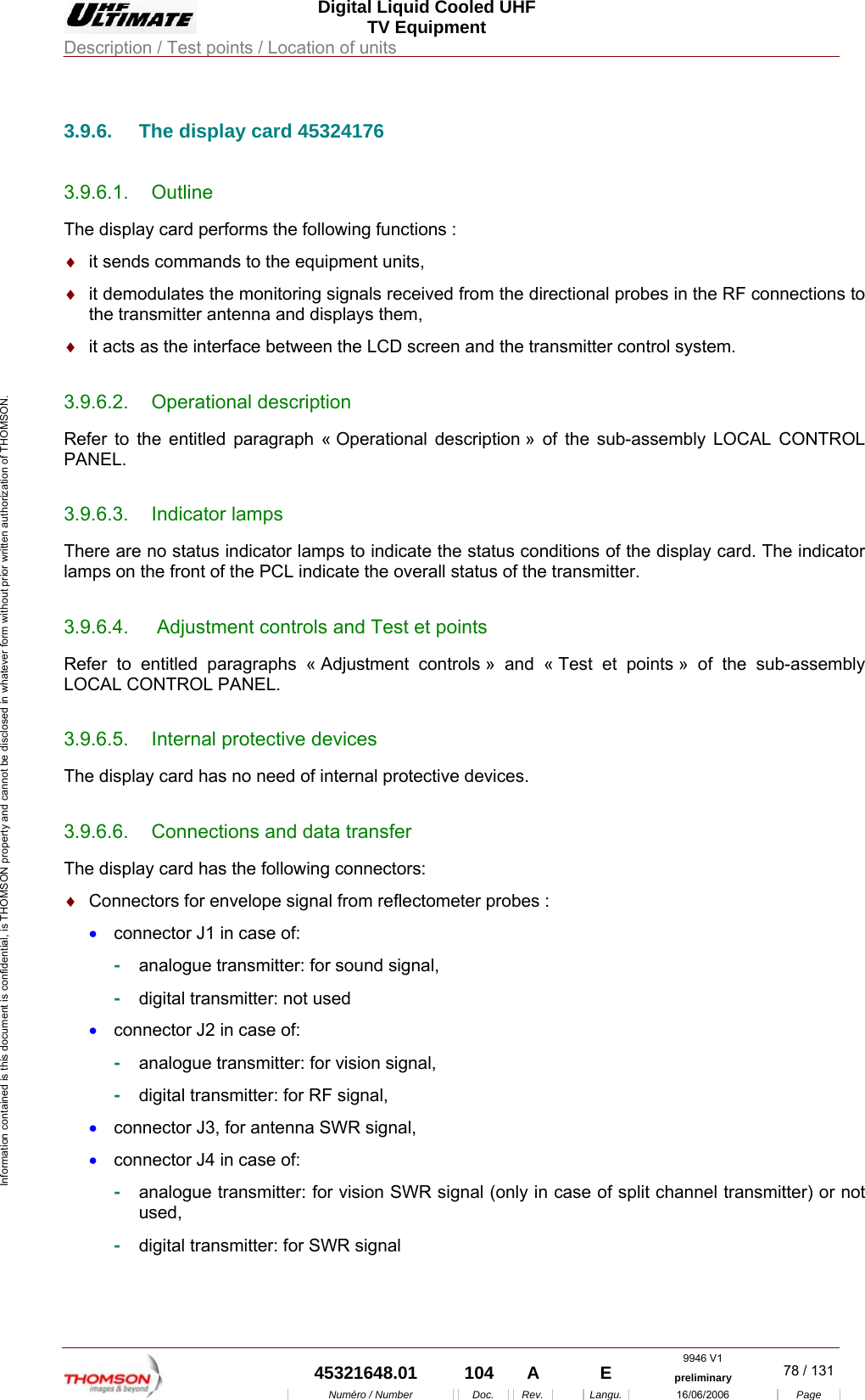  Digital Liquid Cooled UHF TV Equipment Description / Test points / Location of units  9946 V1  45321648.01  104  A    E  preliminary  78 / 131Num&eacute;ro / Number Doc. Rev. Langu. 16/06/2006 Page Information contained is this document is confidential, is THOMSON property and cannot be disclosed in whatever form without prior written authorization of THOMSON.             3.9.6.  The display card 45324176 3.9.6.1. Outline The display card performs the following functions : &diams;  it sends commands to the equipment units, &diams;  it demodulates the monitoring signals received from the directional probes in the RF connections to the transmitter antenna and displays them, &diams;  it acts as the interface between the LCD screen and the transmitter control system. 3.9.6.2. Operational description Refer to the entitled paragraph &laquo; Operational description &raquo; of the sub-assembly LOCAL CONTROL PANEL. 3.9.6.3. Indicator lamps There are no status indicator lamps to indicate the status conditions of the display card. The indicator lamps on the front of the PCL indicate the overall status of the transmitter. 3.9.6.4.   Adjustment controls and Test et points Refer to entitled paragraphs &laquo; Adjustment controls &raquo; and &laquo; Test et points &raquo; of the sub-assembly LOCAL CONTROL PANEL. 3.9.6.5.  Internal protective devices The display card has no need of internal protective devices. 3.9.6.6.  Connections and data transfer The display card has the following connectors: &diams;  Connectors for envelope signal from reflectometer probes : &bull;  connector J1 in case of: -  analogue transmitter: for sound signal, -  digital transmitter: not used &bull;  connector J2 in case of: -  analogue transmitter: for vision signal, -  digital transmitter: for RF signal, &bull;  connector J3, for antenna SWR signal, &bull;  connector J4 in case of: -  analogue transmitter: for vision SWR signal (only in case of split channel transmitter) or not used, -  digital transmitter: for SWR signal  
