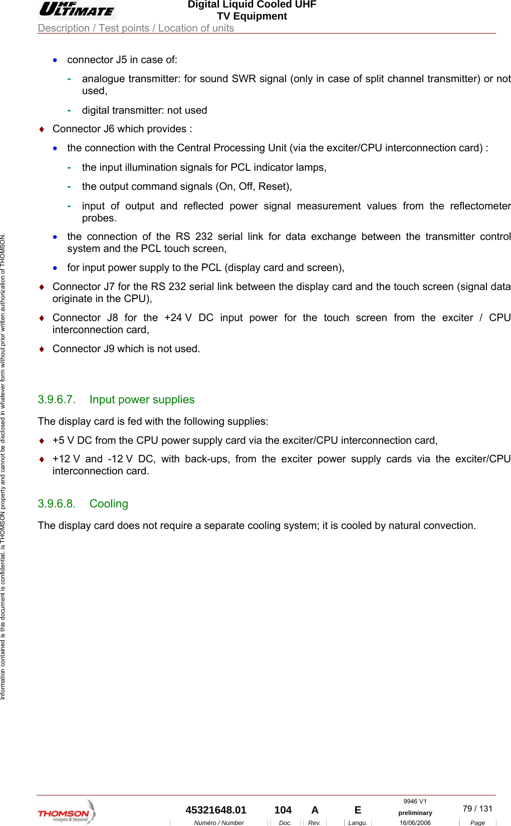  Digital Liquid Cooled UHF TV Equipment Description / Test points / Location of units  9946 V1  45321648.01  104  A    E  preliminary  79 / 131Num&eacute;ro / Number Doc. Rev. Langu. 16/06/2006 Page Information contained is this document is confidential, is THOMSON property and cannot be disclosed in whatever form without prior written authorization of THOMSON. &bull;  connector J5 in case of: -  analogue transmitter: for sound SWR signal (only in case of split channel transmitter) or not used, -  digital transmitter: not used &diams;  Connector J6 which provides : &bull;  the connection with the Central Processing Unit (via the exciter/CPU interconnection card) : -  the input illumination signals for PCL indicator lamps, -  the output command signals (On, Off, Reset), -  input of output and reflected power signal measurement values from the reflectometer probes. &bull;  the connection of the RS 232 serial link for data exchange between the transmitter control system and the PCL touch screen, &bull;  for input power supply to the PCL (display card and screen), &diams;  Connector J7 for the RS 232 serial link between the display card and the touch screen (signal data originate in the CPU), &diams;  Connector J8 for the +24 V DC input power for the touch screen from the exciter / CPU interconnection card, &diams;  Connector J9 which is not used.  3.9.6.7.  Input power supplies The display card is fed with the following supplies: &diams;  +5 V DC from the CPU power supply card via the exciter/CPU interconnection card, &diams;  +12 V and -12 V DC, with back-ups, from the exciter power supply cards via the exciter/CPU interconnection card. 3.9.6.8. Cooling The display card does not require a separate cooling system; it is cooled by natural convection.     