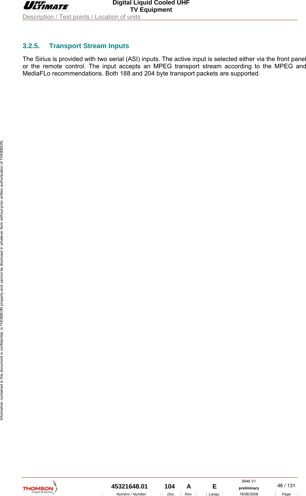  Digital Liquid Cooled UHF TV Equipment Description / Test points / Location of units  9946 V1  45321648.01  104  A    E  preliminary  46 / 131Num&eacute;ro / Number Doc. Rev. Langu. 16/06/2006 Page Information contained is this document is confidential, is THOMSON property and cannot be disclosed in whatever form without prior written authorization of THOMSON. 3.2.5. Transport Stream Inputs The Sirius is provided with two serial (ASI) inputs. The active input is selected either via the front panel or the remote control. The input accepts an MPEG transport stream according to the MPEG and MediaFLo recommendations. Both 188 and 204 byte transport packets are supported. 