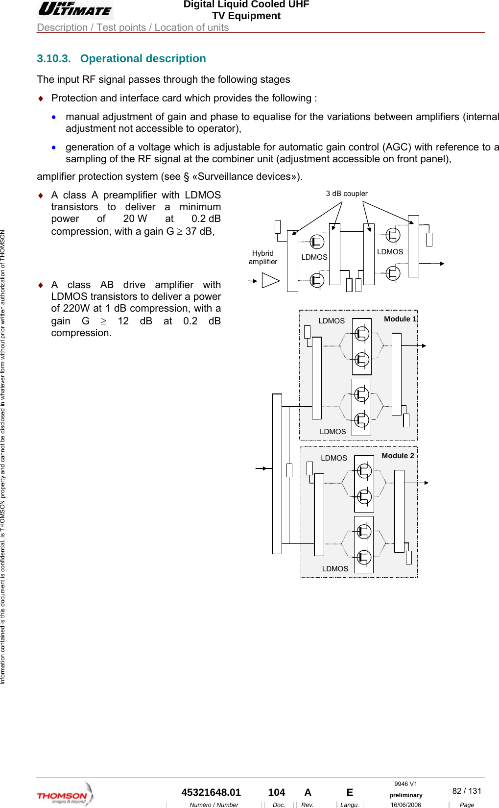  Digital Liquid Cooled UHF TV Equipment Description / Test points / Location of units  9946 V1  45321648.01  104  A    E  preliminary  82 / 131Num&eacute;ro / Number Doc. Rev. Langu. 16/06/2006 Page Information contained is this document is confidential, is THOMSON property and cannot be disclosed in whatever form without prior written authorization of THOMSON. 3.10.3. Operational description The input RF signal passes through the following stages &diams;  Protection and interface card which provides the following : &bull;  manual adjustment of gain and phase to equalise for the variations between amplifiers (internal adjustment not accessible to operator), &bull;  generation of a voltage which is adjustable for automatic gain control (AGC) with reference to a sampling of the RF signal at the combiner unit (adjustment accessible on front panel), amplifier protection system (see &sect; &laquo;Surveillance devices&raquo;). &diams;  A class A preamplifier with LDMOS transistors to deliver a minimum power of 20 W at 0.2 dB compression, with a gain G &ge; 37 dB,    &diams;  A class AB drive amplifier with LDMOS transistors to deliver a power of 220W at 1 dB compression, with a gain G &ge; 12 dB at 0.2 dB compression. 3 dB couplerLDMOS LDMOSHybridamplifier  LDMOSLDMOSLDMOSLDMOSModule 1Module 2 