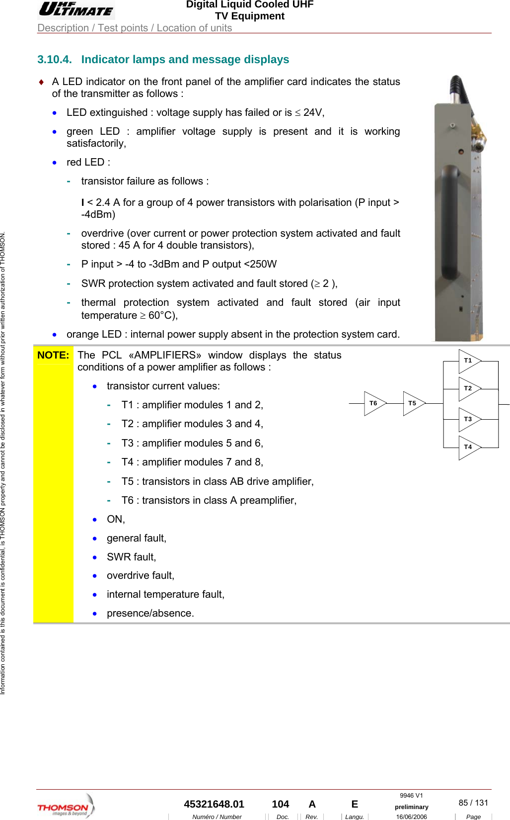  Digital Liquid Cooled UHF TV Equipment Description / Test points / Location of units  9946 V1  45321648.01  104  A    E  preliminary  85 / 131Num&eacute;ro / Number Doc. Rev. Langu. 16/06/2006 Page Information contained is this document is confidential, is THOMSON property and cannot be disclosed in whatever form without prior written authorization of THOMSON. 3.10.4.  Indicator lamps and message displays &diams;  A LED indicator on the front panel of the amplifier card indicates the status of the transmitter as follows : &bull;  LED extinguished : voltage supply has failed or is &le; 24V, &bull;  green LED : amplifier voltage supply is present and it is working satisfactorily, &bull;  red LED : -  transistor failure as follows : I < 2.4 A for a group of 4 power transistors with polarisation (P input > -4dBm)  -  overdrive (over current or power protection system activated and fault stored : 45 A for 4 double transistors), -  P input > -4 to -3dBm and P output <250W -  SWR protection system activated and fault stored (&ge; 2 ), -  thermal protection system activated and fault stored (air input temperature &ge; 60&deg;C), &bull;  orange LED : internal power supply absent in the protection system card.   NOTE:  The PCL &laquo;AMPLIFIERS&raquo; window displays the status conditions of a power amplifier as follows :  &bull;  transistor current values: -  T1 : amplifier modules 1 and 2, -  T2 : amplifier modules 3 and 4, -  T3 : amplifier modules 5 and 6, -  T4 : amplifier modules 7 and 8, -  T5 : transistors in class AB drive amplifier, -  T6 : transistors in class A preamplifier, &bull;  ON, &bull;  general fault, &bull;  SWR fault, &bull;  overdrive fault, &bull;  internal temperature fault, &bull;  presence/absence. T1T2T3T4T5T6  