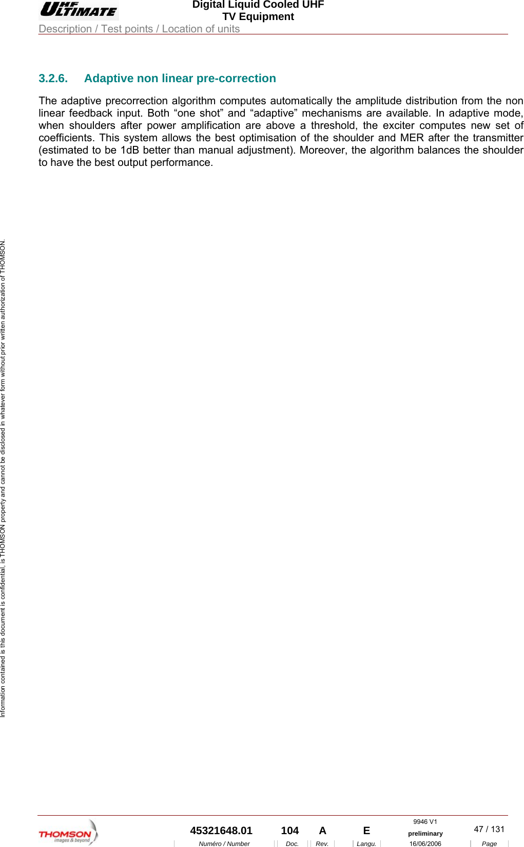  Digital Liquid Cooled UHF TV Equipment Description / Test points / Location of units  9946 V1  45321648.01  104  A    E  preliminary  47 / 131Num&eacute;ro / Number Doc. Rev. Langu. 16/06/2006 Page Information contained is this document is confidential, is THOMSON property and cannot be disclosed in whatever form without prior written authorization of THOMSON. 3.2.6.  Adaptive non linear pre-correction The adaptive precorrection algorithm computes automatically the amplitude distribution from the non linear feedback input. Both &ldquo;one shot&rdquo; and &ldquo;adaptive&rdquo; mechanisms are available. In adaptive mode, when shoulders after power amplification are above a threshold, the exciter computes new set of coefficients. This system allows the best optimisation of the shoulder and MER after the transmitter (estimated to be 1dB better than manual adjustment). Moreover, the algorithm balances the shoulder to have the best output performance. 