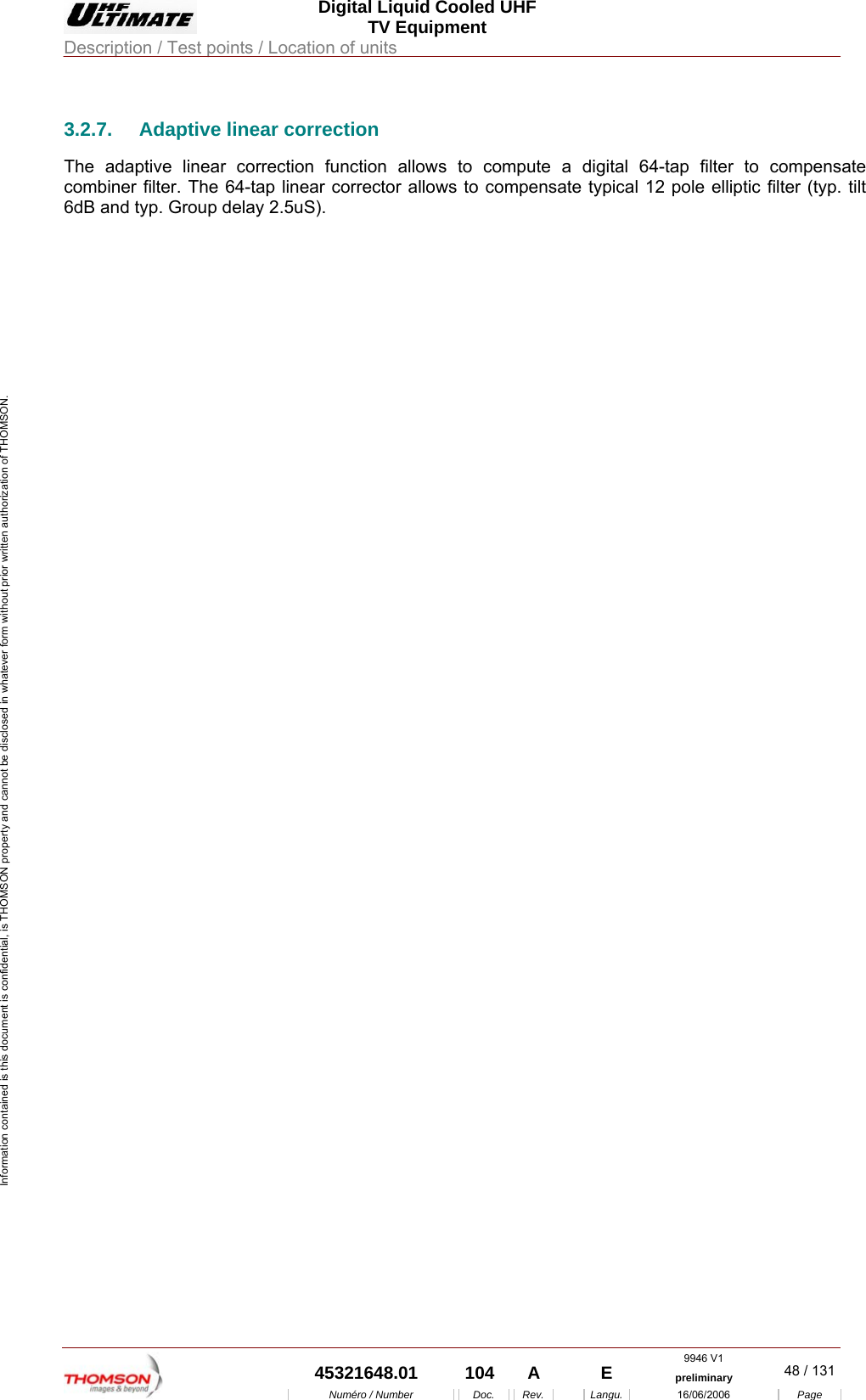  Digital Liquid Cooled UHF TV Equipment Description / Test points / Location of units  9946 V1  45321648.01  104  A    E  preliminary  48 / 131Num&eacute;ro / Number Doc. Rev. Langu. 16/06/2006 Page Information contained is this document is confidential, is THOMSON property and cannot be disclosed in whatever form without prior written authorization of THOMSON. 3.2.7.  Adaptive linear correction The adaptive linear correction function allows to compute a digital 64-tap filter to compensate combiner filter. The 64-tap linear corrector allows to compensate typical 12 pole elliptic filter (typ. tilt 6dB and typ. Group delay 2.5uS). 