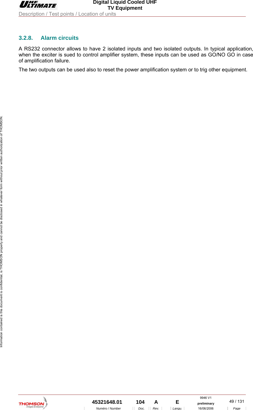  Digital Liquid Cooled UHF TV Equipment Description / Test points / Location of units  9946 V1  45321648.01  104  A    E  preliminary  49 / 131Num&eacute;ro / Number Doc. Rev. Langu. 16/06/2006 Page Information contained is this document is confidential, is THOMSON property and cannot be disclosed in whatever form without prior written authorization of THOMSON. 3.2.8. Alarm circuits A RS232 connector allows to have 2 isolated inputs and two isolated outputs. In typical application, when the exciter is sued to control amplifier system, these inputs can be used as GO/NO GO in case of amplification failure.  The two outputs can be used also to reset the power amplification system or to trig other equipment. 