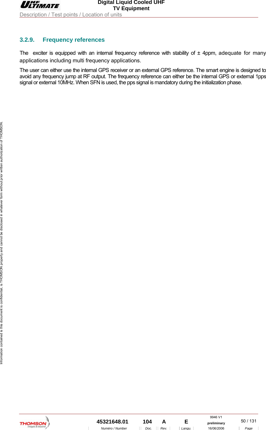 Digital Liquid Cooled UHF TV Equipment Description / Test points / Location of units  9946 V1  45321648.01  104  A    E  preliminary  50 / 131Num&eacute;ro / Number Doc. Rev. Langu. 16/06/2006 Page Information contained is this document is confidential, is THOMSON property and cannot be disclosed in whatever form without prior written authorization of THOMSON. 3.2.9. Frequency references The  exciter is equipped with an internal frequency reference with stability of &plusmn; 4ppm, adequate for many applications including multi frequency applications.  The user can either use the internal GPS receiver or an external GPS reference. The smart engine is designed to avoid any frequency jump at RF output. The frequency reference can either be the internal GPS or external 1pps signal or external 10MHz. When SFN is used, the pps signal is mandatory during the initialization phase.  