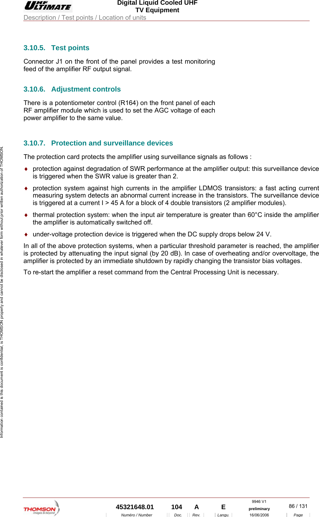  Digital Liquid Cooled UHF TV Equipment Description / Test points / Location of units  9946 V1  45321648.01  104  A    E  preliminary  86 / 131Num&eacute;ro / Number Doc. Rev. Langu. 16/06/2006 Page Information contained is this document is confidential, is THOMSON property and cannot be disclosed in whatever form without prior written authorization of THOMSON. 3.10.5. Test points Connector J1 on the front of the panel provides a test monitoring feed of the amplifier RF output signal. 3.10.6.  Adjustment controls  There is a potentiometer control (R164) on the front panel of each RF amplifier module which is used to set the AGC voltage of each power amplifier to the same value.     3.10.7.  Protection and surveillance devices The protection card protects the amplifier using surveillance signals as follows : &diams;  protection against degradation of SWR performance at the amplifier output: this surveillance device is triggered when the SWR value is greater than 2. &diams;  protection system against high currents in the amplifier LDMOS transistors: a fast acting current measuring system detects an abnormal current increase in the transistors. The surveillance device is triggered at a current I > 45 A for a block of 4 double transistors (2 amplifier modules). &diams;  thermal protection system: when the input air temperature is greater than 60&deg;C inside the amplifier the amplifier is automatically switched off. &diams;  under-voltage protection device is triggered when the DC supply drops below 24 V. In all of the above protection systems, when a particular threshold parameter is reached, the amplifier is protected by attenuating the input signal (by 20 dB). In case of overheating and/or overvoltage, the amplifier is protected by an immediate shutdown by rapidly changing the transistor bias voltages. To re-start the amplifier a reset command from the Central Processing Unit is necessary. 
