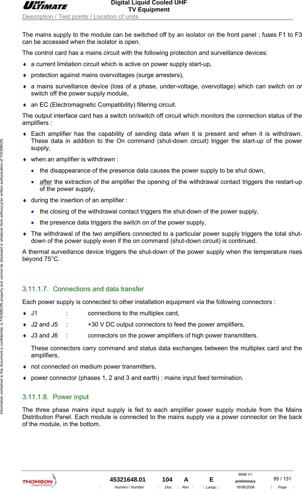  Digital Liquid Cooled UHF TV Equipment Description / Test points / Location of units  9946 V1  45321648.01  104  A    E  preliminary  95 / 131Num&eacute;ro / Number Doc. Rev. Langu. 16/06/2006 Page Information contained is this document is confidential, is THOMSON property and cannot be disclosed in whatever form without prior written authorization of THOMSON. The mains supply to the module can be switched off by an isolator on the front panel ; fuses F1 to F3 can be accessed when the isolator is open. The control card has a mains circuit with the following protection and surveillance devices: &diams;  a current limitation circuit which is active on power supply start-up, &diams;  protection against mains overvoltages (surge arresters), &diams;  a mains surveillance device (loss of a phase, under-voltage, overvoltage) which can switch on or switch off the power supply module, &diams;  an EC (Electromagnetic Compatibility) filtering circuit. The output interface card has a switch on/switch off circuit which monitors the connection status of the amplifiers : &diams;  Each amplifier has the capability of sending data when it is present and when it is withdrawn. These data in addition to the On command (shut-down circuit) trigger the start-up of the power supply, &diams;  when an amplifier is withdrawn : &bull;  the disappearance of the presence data causes the power supply to be shut down, &bull;  after the extraction of the amplifier the opening of the withdrawal contact triggers the restart-up of the power supply, &diams;  during the insertion of an amplifier : &bull;  the closing of the withdrawal contact triggers the shut-down of the power supply, &bull;  the presence data triggers the switch on of the power supply, &diams;  The withdrawal of the two amplifiers connected to a particular power supply triggers the total shut-down of the power supply even if the on command (shut-down circuit) is continued. A thermal surveillance device triggers the shut-down of the power supply when the temperature rises beyond 75&deg;C.  3.11.1.7.  Connections and data transfer Each power supply is connected to other installation equipment via the following connectors : &diams;  J1    :  connections to the multiplex card, &diams;  J2 and J5  :  +30 V DC output connectors to feed the power amplifiers, &diams;  J3 and J6  :  connectors on the power amplifiers of high power transmitters. These connectors carry command and status data exchanges between the multiplex card and the amplifiers, &diams;  not connected on medium power transmitters, &diams;  power connector (phases 1, 2 and 3 and earth) : mains input feed termination. 3.11.1.8. Power input The three phase mains input supply is fed to each amplifier power supply module from the Mains Distribution Panel. Each module is connected to the mains supply via a power connector on the back of the module, in the bottom. 