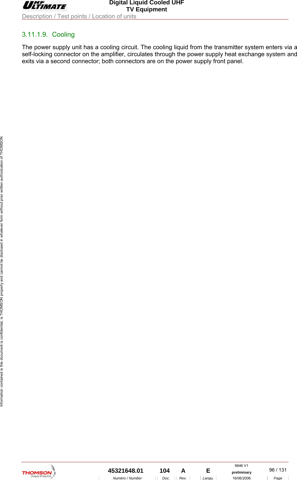  Digital Liquid Cooled UHF TV Equipment Description / Test points / Location of units  9946 V1  45321648.01  104  A    E  preliminary  96 / 131Num&eacute;ro / Number Doc. Rev. Langu. 16/06/2006 Page Information contained is this document is confidential, is THOMSON property and cannot be disclosed in whatever form without prior written authorization of THOMSON. 3.11.1.9. Cooling The power supply unit has a cooling circuit. The cooling liquid from the transmitter system enters via a self-locking connector on the amplifier, circulates through the power supply heat exchange system and exits via a second connector; both connectors are on the power supply front panel.    