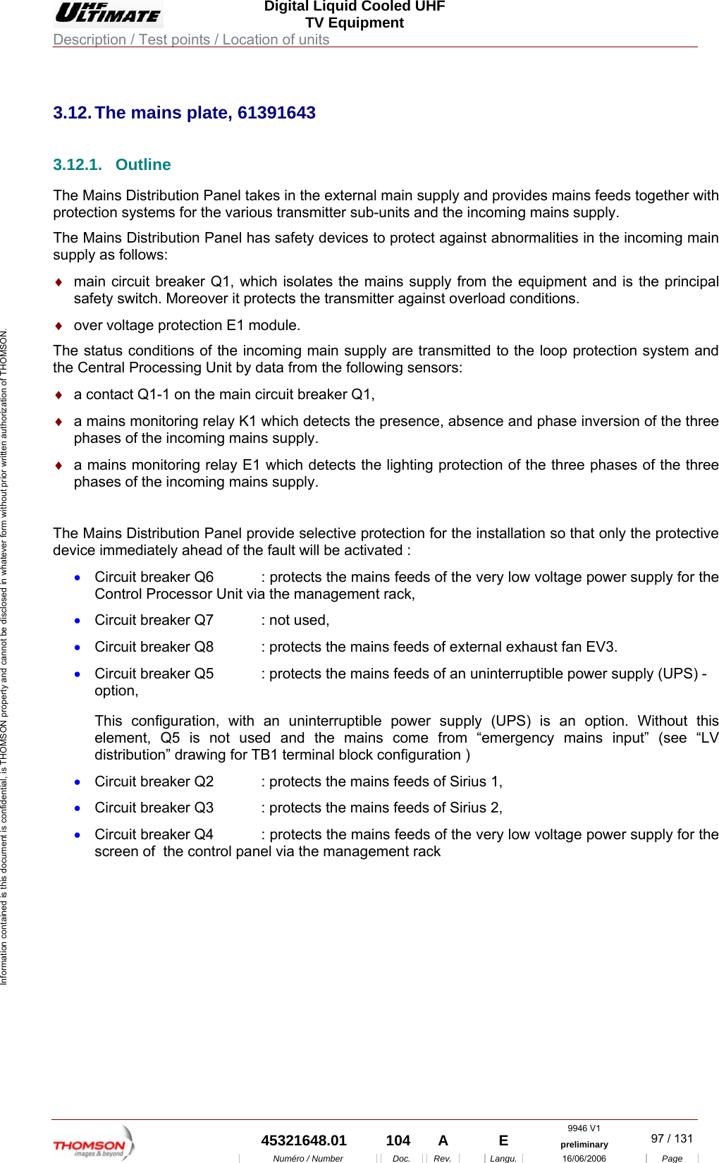  Digital Liquid Cooled UHF TV Equipment Description / Test points / Location of units  9946 V1  45321648.01  104  A    E  preliminary  97 / 131Num&eacute;ro / Number Doc. Rev. Langu. 16/06/2006 Page Information contained is this document is confidential, is THOMSON property and cannot be disclosed in whatever form without prior written authorization of THOMSON.             3.12. The mains plate, 61391643 3.12.1. Outline The Mains Distribution Panel takes in the external main supply and provides mains feeds together with protection systems for the various transmitter sub-units and the incoming mains supply. The Mains Distribution Panel has safety devices to protect against abnormalities in the incoming main supply as follows: &diams;  main circuit breaker Q1, which isolates the mains supply from the equipment and is the principal safety switch. Moreover it protects the transmitter against overload conditions. &diams;  over voltage protection E1 module. The status conditions of the incoming main supply are transmitted to the loop protection system and the Central Processing Unit by data from the following sensors: &diams;  a contact Q1-1 on the main circuit breaker Q1, &diams;  a mains monitoring relay K1 which detects the presence, absence and phase inversion of the three phases of the incoming mains supply. &diams;  a mains monitoring relay E1 which detects the lighting protection of the three phases of the three phases of the incoming mains supply.  The Mains Distribution Panel provide selective protection for the installation so that only the protective device immediately ahead of the fault will be activated : &bull;  Circuit breaker Q6  : protects the mains feeds of the very low voltage power supply for the Control Processor Unit via the management rack, &bull;  Circuit breaker Q7  : not used, &bull;  Circuit breaker Q8  : protects the mains feeds of external exhaust fan EV3. &bull;  Circuit breaker Q5  : protects the mains feeds of an uninterruptible power supply (UPS) - option, This configuration, with an uninterruptible power supply (UPS) is an option. Without this element, Q5 is not used and the mains come from &ldquo;emergency mains input&rdquo; (see &ldquo;LV distribution&rdquo; drawing for TB1 terminal block configuration ) &bull;  Circuit breaker Q2  : protects the mains feeds of Sirius 1, &bull;  Circuit breaker Q3  : protects the mains feeds of Sirius 2, &bull;  Circuit breaker Q4  : protects the mains feeds of the very low voltage power supply for the screen of  the control panel via the management rack    