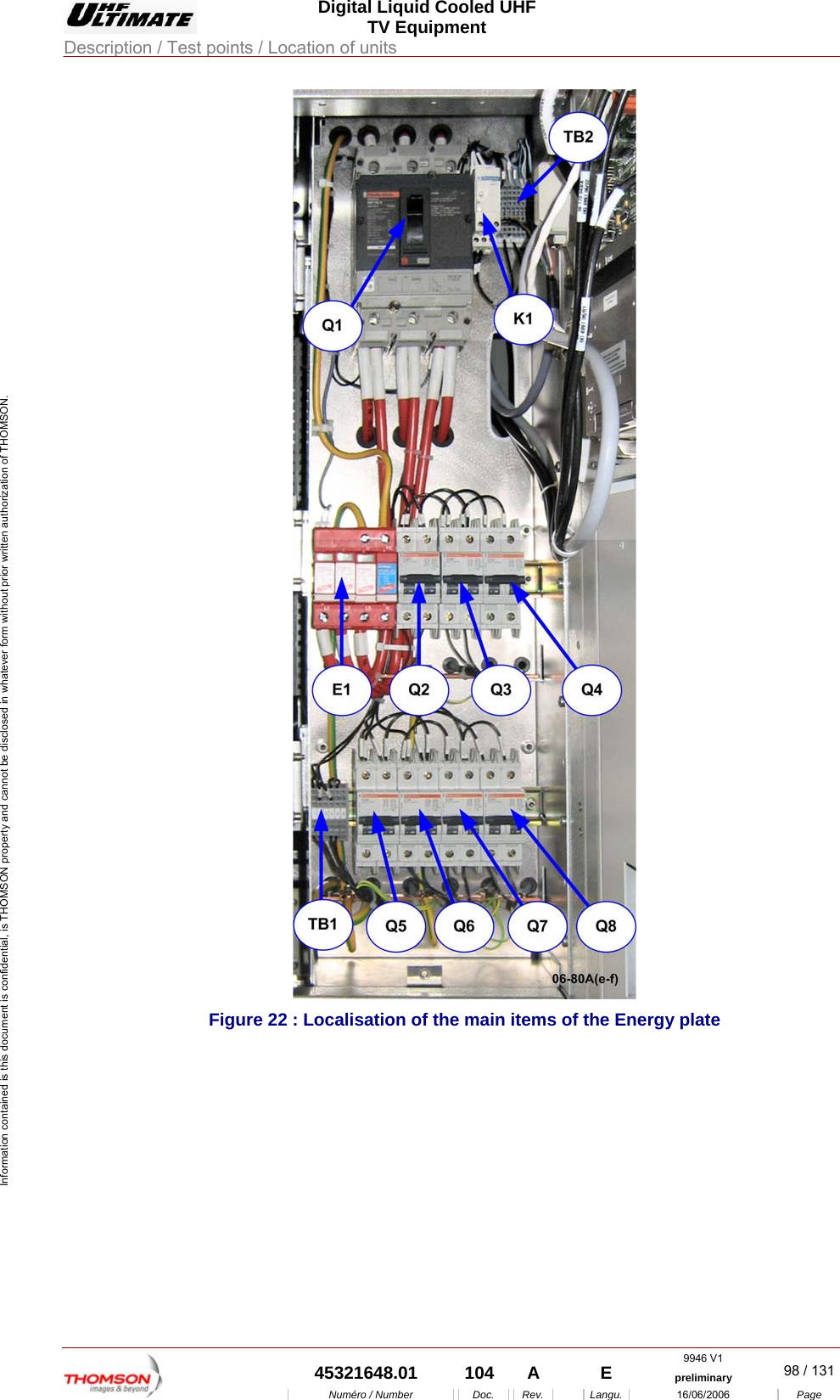  Digital Liquid Cooled UHF TV Equipment Description / Test points / Location of units  9946 V1  45321648.01  104  A    E  preliminary  98 / 131Num&eacute;ro / Number Doc. Rev. Langu. 16/06/2006 Page Information contained is this document is confidential, is THOMSON property and cannot be disclosed in whatever form without prior written authorization of THOMSON.  Figure 22 : Localisation of the main items of the Energy plate  