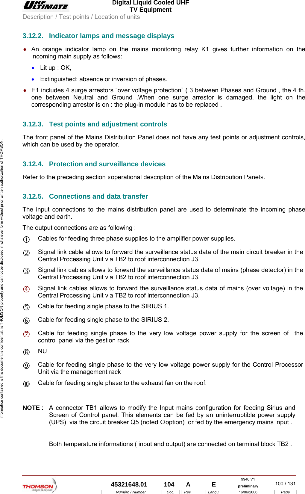  Digital Liquid Cooled UHF TV Equipment Description / Test points / Location of units  9946 V1  45321648.01  104  A    E  preliminary  100 / 131Num&eacute;ro / Number Doc. Rev. Langu. 16/06/2006 Page Information contained is this document is confidential, is THOMSON property and cannot be disclosed in whatever form without prior written authorization of THOMSON. 3.12.2.  Indicator lamps and message displays &diams;  An orange indicator lamp on the mains monitoring relay K1 gives further information on the incoming main supply as follows: &bull;  Lit up : OK, &bull;  Extinguished: absence or inversion of phases. &diams;  E1 includes 4 surge arrestors &ldquo;over voltage protection&rdquo; ( 3 between Phases and Ground , the 4 th. one between Neutral and Ground .When one surge arrestor is damaged, the light on the corresponding arrestor is on : the plug-in module has to be replaced . 3.12.3.  Test points and adjustment controls The front panel of the Mains Distribution Panel does not have any test points or adjustment controls, which can be used by the operator. 3.12.4.  Protection and surveillance devices Refer to the preceding section &laquo;operational description of the Mains Distribution Panel&raquo;. 3.12.5.  Connections and data transfer The input connections to the mains distribution panel are used to determinate the incoming phase voltage and earth. The output connections are as following : c Cables for feeding three phase supplies to the amplifier power supplies. d Signal link cable allows to forward the surveillance status data of the main circuit breaker in the Central Processing Unit via TB2 to roof interconnection J3. e Signal link cables allows to forward the surveillance status data of mains (phase detector) in the Central Processing Unit via TB2 to roof interconnection J3. f Signal link cables allows to forward the surveillance status data of mains (over voltage) in the Central Processing Unit via TB2 to roof interconnection J3. g Cable for feeding single phase to the SIRIUS 1. h Cable for feeding single phase to the SIRIUS 2. i Cable for feeding single phase to the very low voltage power supply for the screen of  the control panel via the gestion rack j NU k Cable for feeding single phase to the very low voltage power supply for the Control Processor Unit via the management rack l Cable for feeding single phase to the exhaust fan on the roof.   NOTE :  A connector TB1 allows to modify the Input mains configuration for feeding Sirius and Screen of Control panel. This elements can be fed by an uninterruptible power supply (UPS)  via the circuit breaker Q5 (noted {option)  or fed by the emergency mains input .  Both temperature informations ( input and output) are connected on terminal block TB2 .   