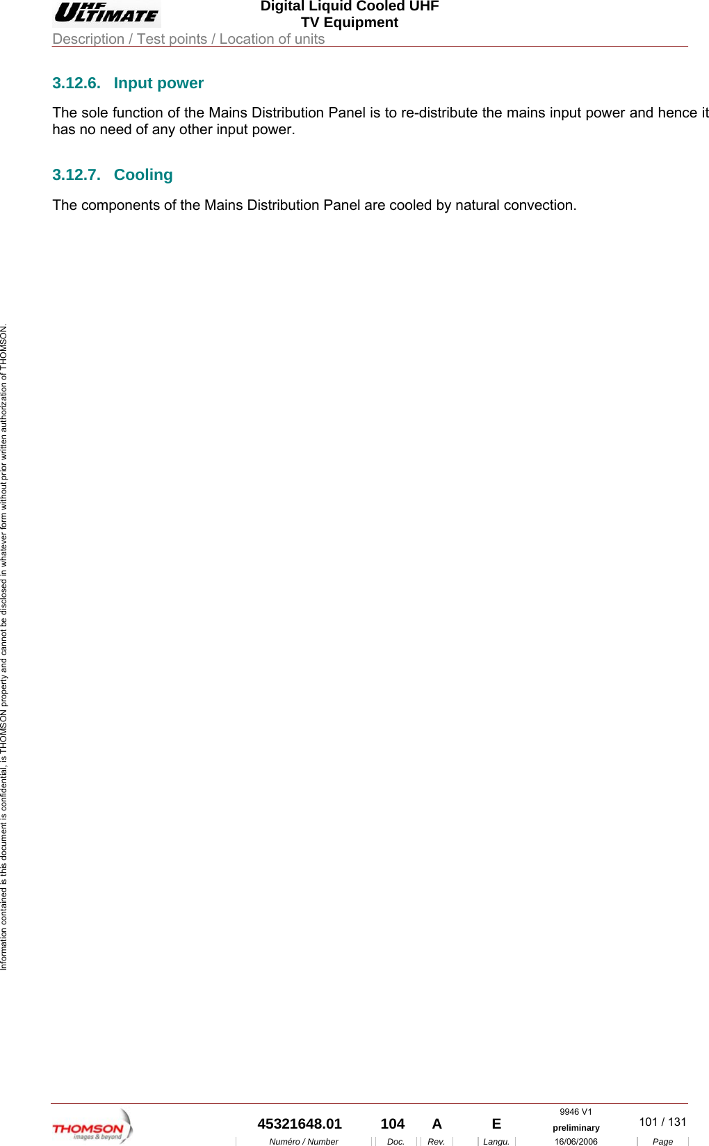  Digital Liquid Cooled UHF TV Equipment Description / Test points / Location of units  9946 V1  45321648.01  104  A    E  preliminary  101 / 131Num&eacute;ro / Number Doc. Rev. Langu. 16/06/2006 Page Information contained is this document is confidential, is THOMSON property and cannot be disclosed in whatever form without prior written authorization of THOMSON. 3.12.6. Input power The sole function of the Mains Distribution Panel is to re-distribute the mains input power and hence it has no need of any other input power. 3.12.7. Cooling The components of the Mains Distribution Panel are cooled by natural convection.    