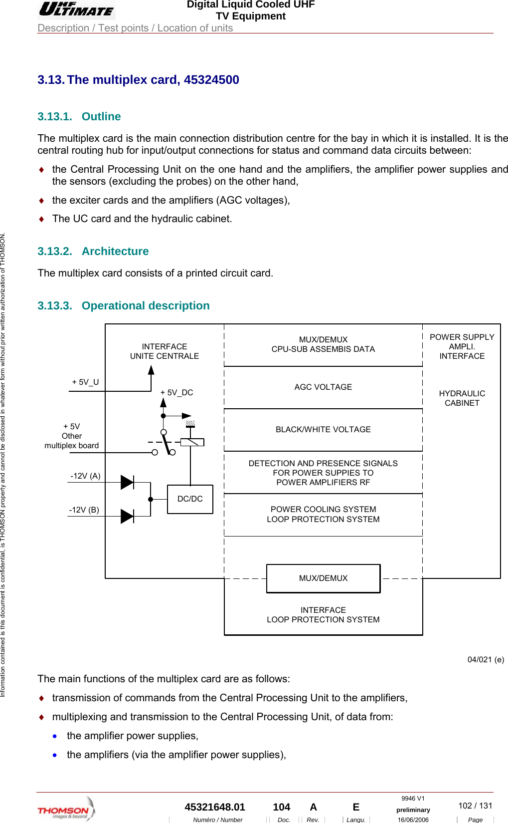  Digital Liquid Cooled UHF TV Equipment Description / Test points / Location of units  9946 V1  45321648.01  104  A    E  preliminary  102 / 131Num&eacute;ro / Number Doc. Rev. Langu. 16/06/2006 Page Information contained is this document is confidential, is THOMSON property and cannot be disclosed in whatever form without prior written authorization of THOMSON.             3.13. The multiplex card, 45324500 3.13.1. Outline The multiplex card is the main connection distribution centre for the bay in which it is installed. It is the central routing hub for input/output connections for status and command data circuits between: &diams;  the Central Processing Unit on the one hand and the amplifiers, the amplifier power supplies and the sensors (excluding the probes) on the other hand, &diams;  the exciter cards and the amplifiers (AGC voltages), &diams;  The UC card and the hydraulic cabinet. 3.13.2. Architecture The multiplex card consists of a printed circuit card. 3.13.3. Operational description -12V (B)DC/DCMUX/DEMUXCPU-SUB ASSEMBIS DATADETECTION AND PRESENCE SIGNALSFOR POWER SUPPIES TOPOWER AMPLIFIERS RFAGC VOLTAGEBLACK/WHITE VOLTAGEPOWER COOLING SYSTEMLOOP PROTECTION SYSTEMINTERFACELOOP PROTECTION SYSTEMMUX/DEMUXPOWER SUPPLYAMPLI.INTERFACEINTERFACEUNITE CENTRALE+ 5V_U-12V (A)04/021 (e)+ 5VOthermultiplex board+ 5V_DC HYDRAULICCABINET The main functions of the multiplex card are as follows: &diams;  transmission of commands from the Central Processing Unit to the amplifiers, &diams;  multiplexing and transmission to the Central Processing Unit, of data from: &bull;  the amplifier power supplies, &bull;  the amplifiers (via the amplifier power supplies), 