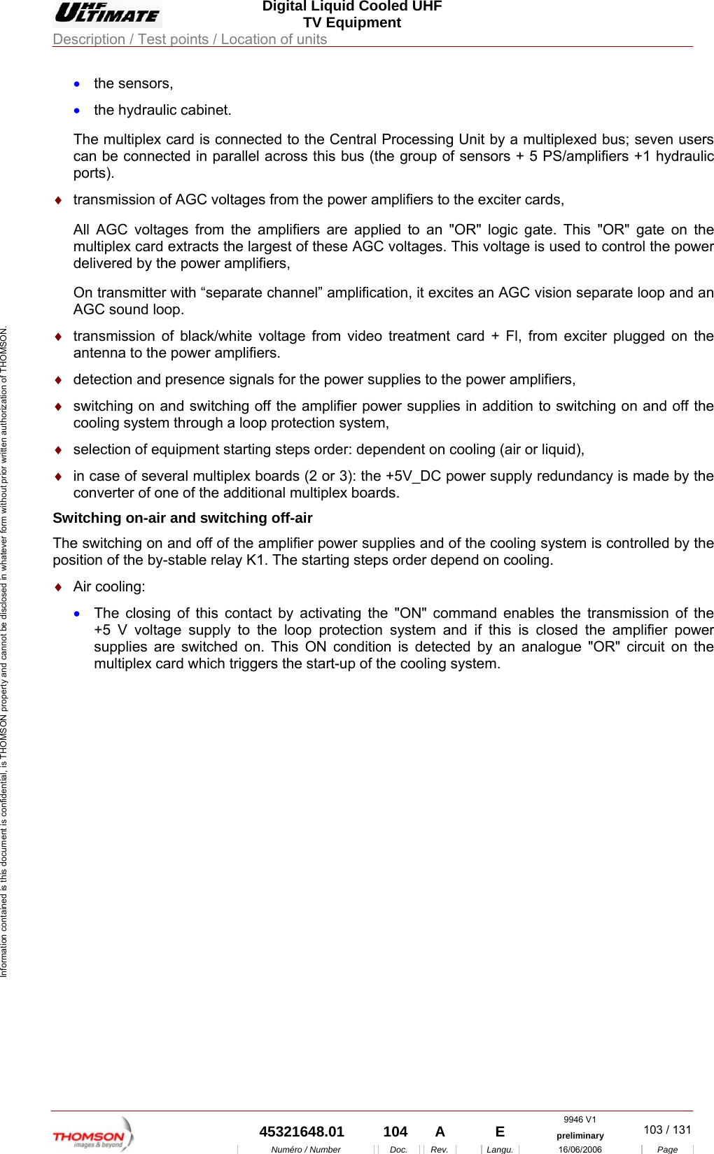 Digital Liquid Cooled UHF TV Equipment Description / Test points / Location of units  9946 V1  45321648.01  104  A    E  preliminary  103 / 131Num&eacute;ro / Number Doc. Rev. Langu. 16/06/2006 Page Information contained is this document is confidential, is THOMSON property and cannot be disclosed in whatever form without prior written authorization of THOMSON. &bull;  the sensors, &bull;  the hydraulic cabinet. The multiplex card is connected to the Central Processing Unit by a multiplexed bus; seven users can be connected in parallel across this bus (the group of sensors + 5 PS/amplifiers +1 hydraulic ports). &diams;  transmission of AGC voltages from the power amplifiers to the exciter cards, All AGC voltages from the amplifiers are applied to an "OR" logic gate. This "OR" gate on the multiplex card extracts the largest of these AGC voltages. This voltage is used to control the power delivered by the power amplifiers, On transmitter with &ldquo;separate channel&rdquo; amplification, it excites an AGC vision separate loop and an AGC sound loop. &diams;  transmission of black/white voltage from video treatment card + Fl, from exciter plugged on the antenna to the power amplifiers. &diams;  detection and presence signals for the power supplies to the power amplifiers, &diams;  switching on and switching off the amplifier power supplies in addition to switching on and off the cooling system through a loop protection system, &diams;  selection of equipment starting steps order: dependent on cooling (air or liquid), &diams;  in case of several multiplex boards (2 or 3): the +5V_DC power supply redundancy is made by the converter of one of the additional multiplex boards. Switching on-air and switching off-air The switching on and off of the amplifier power supplies and of the cooling system is controlled by the position of the by-stable relay K1. The starting steps order depend on cooling. &diams;  Air cooling: &bull;  The closing of this contact by activating the "ON" command enables the transmission of the +5 V voltage supply to the loop protection system and if this is closed the amplifier power supplies are switched on. This ON condition is detected by an analogue "OR" circuit on the multiplex card which triggers the start-up of the cooling system. 