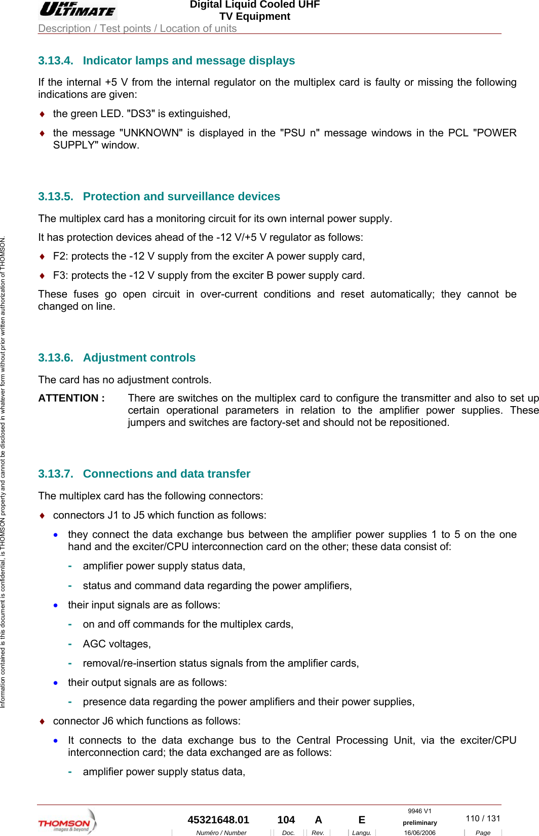  Digital Liquid Cooled UHF TV Equipment Description / Test points / Location of units  9946 V1  45321648.01  104  A    E  preliminary  110 / 131Num&eacute;ro / Number Doc. Rev. Langu. 16/06/2006 Page Information contained is this document is confidential, is THOMSON property and cannot be disclosed in whatever form without prior written authorization of THOMSON. 3.13.4.  Indicator lamps and message displays If the internal +5 V from the internal regulator on the multiplex card is faulty or missing the following indications are given: &diams;  the green LED. "DS3" is extinguished, &diams;  the message "UNKNOWN" is displayed in the "PSU n" message windows in the PCL "POWER SUPPLY" window.  3.13.5.  Protection and surveillance devices The multiplex card has a monitoring circuit for its own internal power supply. It has protection devices ahead of the -12 V/+5 V regulator as follows: &diams;  F2: protects the -12 V supply from the exciter A power supply card, &diams;  F3: protects the -12 V supply from the exciter B power supply card. These fuses go open circuit in over-current conditions and reset automatically; they cannot be changed on line.  3.13.6. Adjustment controls The card has no adjustment controls. ATTENTION :  There are switches on the multiplex card to configure the transmitter and also to set up certain operational parameters in relation to the amplifier power supplies. These jumpers and switches are factory-set and should not be repositioned.  3.13.7.  Connections and data transfer The multiplex card has the following connectors: &diams;  connectors J1 to J5 which function as follows: &bull;  they connect the data exchange bus between the amplifier power supplies 1 to 5 on the one hand and the exciter/CPU interconnection card on the other; these data consist of: -  amplifier power supply status data, -  status and command data regarding the power amplifiers, &bull;  their input signals are as follows: -  on and off commands for the multiplex cards, -  AGC voltages, -  removal/re-insertion status signals from the amplifier cards, &bull;  their output signals are as follows: -  presence data regarding the power amplifiers and their power supplies, &diams;  connector J6 which functions as follows: &bull;  It connects to the data exchange bus to the Central Processing Unit, via the exciter/CPU interconnection card; the data exchanged are as follows: -  amplifier power supply status data, 