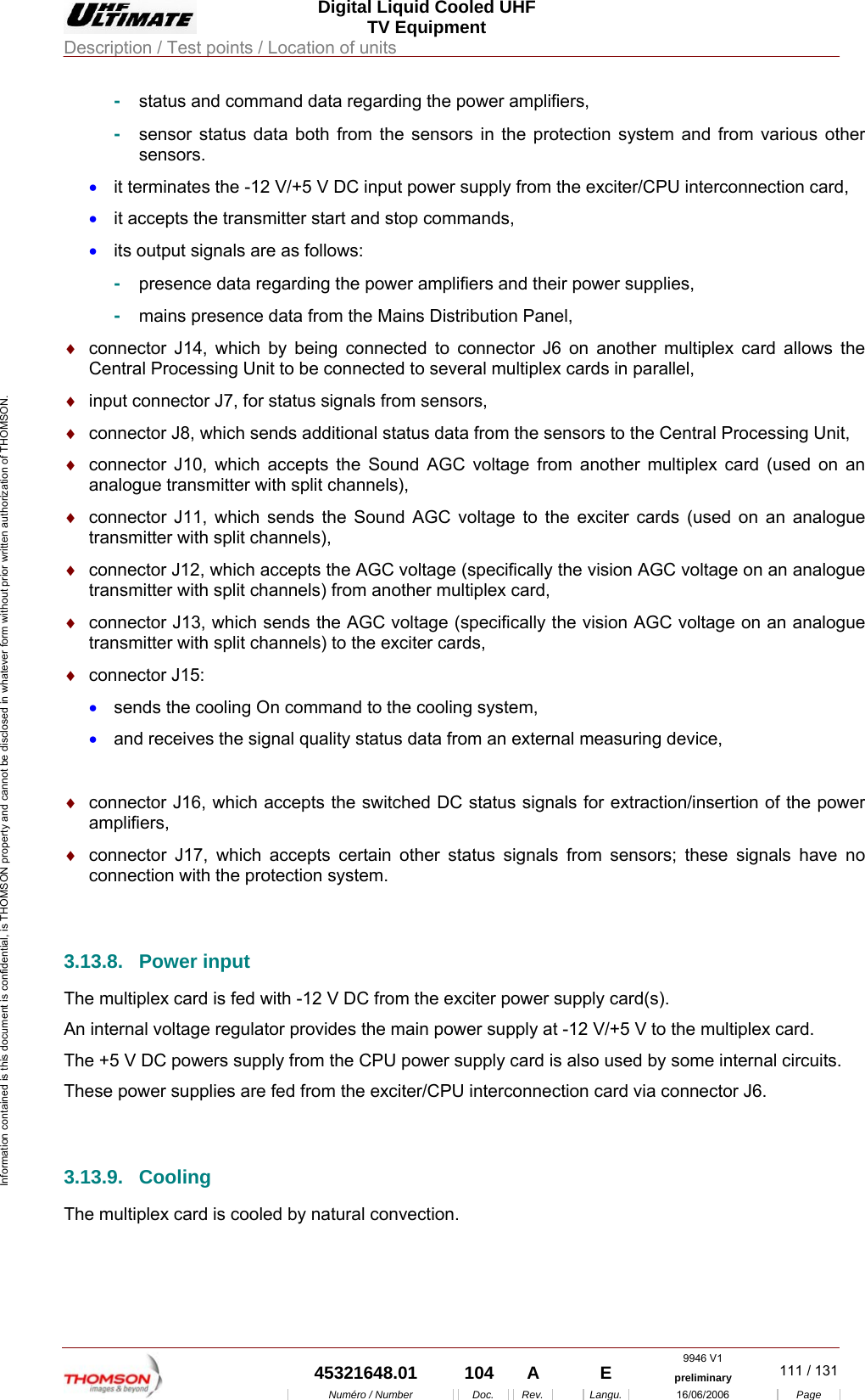  Digital Liquid Cooled UHF TV Equipment Description / Test points / Location of units  9946 V1  45321648.01  104  A    E  preliminary  111 / 131Num&eacute;ro / Number Doc. Rev. Langu. 16/06/2006 Page Information contained is this document is confidential, is THOMSON property and cannot be disclosed in whatever form without prior written authorization of THOMSON. -  status and command data regarding the power amplifiers, -  sensor status data both from the sensors in the protection system and from various other sensors. &bull;  it terminates the -12 V/+5 V DC input power supply from the exciter/CPU interconnection card, &bull;  it accepts the transmitter start and stop commands, &bull;  its output signals are as follows: -  presence data regarding the power amplifiers and their power supplies, -  mains presence data from the Mains Distribution Panel, &diams;  connector J14, which by being connected to connector J6 on another multiplex card allows the Central Processing Unit to be connected to several multiplex cards in parallel, &diams;  input connector J7, for status signals from sensors, &diams;  connector J8, which sends additional status data from the sensors to the Central Processing Unit, &diams;  connector J10, which accepts the Sound AGC voltage from another multiplex card (used on an analogue transmitter with split channels), &diams;  connector J11, which sends the Sound AGC voltage to the exciter cards (used on an analogue transmitter with split channels), &diams;  connector J12, which accepts the AGC voltage (specifically the vision AGC voltage on an analogue transmitter with split channels) from another multiplex card, &diams;  connector J13, which sends the AGC voltage (specifically the vision AGC voltage on an analogue transmitter with split channels) to the exciter cards, &diams;  connector J15: &bull;  sends the cooling On command to the cooling system, &bull;  and receives the signal quality status data from an external measuring device,  &diams;  connector J16, which accepts the switched DC status signals for extraction/insertion of the power amplifiers, &diams;  connector J17, which accepts certain other status signals from sensors; these signals have no connection with the protection system.  3.13.8. Power input The multiplex card is fed with -12 V DC from the exciter power supply card(s). An internal voltage regulator provides the main power supply at -12 V/+5 V to the multiplex card. The +5 V DC powers supply from the CPU power supply card is also used by some internal circuits. These power supplies are fed from the exciter/CPU interconnection card via connector J6.  3.13.9. Cooling The multiplex card is cooled by natural convection.   