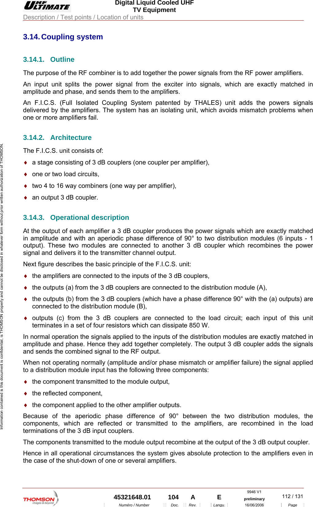  Digital Liquid Cooled UHF TV Equipment Description / Test points / Location of units  9946 V1  45321648.01  104  A    E  preliminary  112 / 131Num&eacute;ro / Number Doc. Rev. Langu. 16/06/2006 Page Information contained is this document is confidential, is THOMSON property and cannot be disclosed in whatever form without prior written authorization of THOMSON. 3.14. Coupling  system 3.14.1. Outline The purpose of the RF combiner is to add together the power signals from the RF power amplifiers. An input unit splits the power signal from the exciter into signals, which are exactly matched in amplitude and phase, and sends them to the amplifiers. An F.I.C.S. (Full Isolated Coupling System patented by THALES) unit adds the powers signals delivered by the amplifiers. The system has an isolating unit, which avoids mismatch problems when one or more amplifiers fail. 3.14.2. Architecture The F.I.C.S. unit consists of: &diams;  a stage consisting of 3 dB couplers (one coupler per amplifier), &diams;  one or two load circuits, &diams;  two 4 to 16 way combiners (one way per amplifier), &diams;  an output 3 dB coupler. 3.14.3. Operational description At the output of each amplifier a 3 dB coupler produces the power signals which are exactly matched in amplitude and with an aperiodic phase difference of 90&deg; to two distribution modules (6 inputs - 1 output). These two modules are connected to another 3 dB coupler which recombines the power signal and delivers it to the transmitter channel output. Next figure describes the basic principle of the F.I.C.S. unit: &diams;  the amplifiers are connected to the inputs of the 3 dB couplers, &diams;  the outputs (a) from the 3 dB couplers are connected to the distribution module (A), &diams;  the outputs (b) from the 3 dB couplers (which have a phase difference 90&deg; with the (a) outputs) are connected to the distribution module (B), &diams;  outputs (c) from the 3 dB couplers are connected to the load circuit; each input of this unit terminates in a set of four resistors which can dissipate 850 W. In normal operation the signals applied to the inputs of the distribution modules are exactly matched in amplitude and phase. Hence they add together completely. The output 3 dB coupler adds the signals and sends the combined signal to the RF output. When not operating normally (amplitude and/or phase mismatch or amplifier failure) the signal applied to a distribution module input has the following three components: &diams;  the component transmitted to the module output, &diams;  the reflected component, &diams;  the component applied to the other amplifier outputs. Because of the aperiodic phase difference of 90&deg; between the two distribution modules, the components, which are reflected or transmitted to the amplifiers, are recombined in the load terminations of the 3 dB input couplers. The components transmitted to the module output recombine at the output of the 3 dB output coupler. Hence in all operational circumstances the system gives absolute protection to the amplifiers even in the case of the shut-down of one or several amplifiers. 
