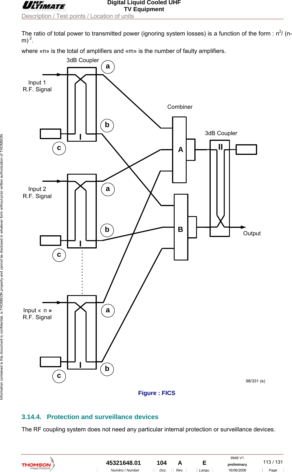  Digital Liquid Cooled UHF TV Equipment Description / Test points / Location of units  9946 V1  45321648.01  104  A    E  preliminary  113 / 131Num&eacute;ro / Number Doc. Rev. Langu. 16/06/2006 Page Information contained is this document is confidential, is THOMSON property and cannot be disclosed in whatever form without prior written authorization of THOMSON. The ratio of total power to transmitted power (ignoring system losses) is a function of the form : n2/ (n-m) 2. where &laquo;n&raquo; is the total of amplifiers and &laquo;m&raquo; is the number of faulty amplifiers. Input 1R.F. SignalabcIInput &laquo;  n &raquo;R.F. SignalabcIInput 2R.F. SignalabcIOutputIIABCombiner3dB Coupler3dB Coupler98/331 (e)  Figure : FICS 3.14.4.  Protection and surveillance devices The RF coupling system does not need any particular internal protection or surveillance devices. 