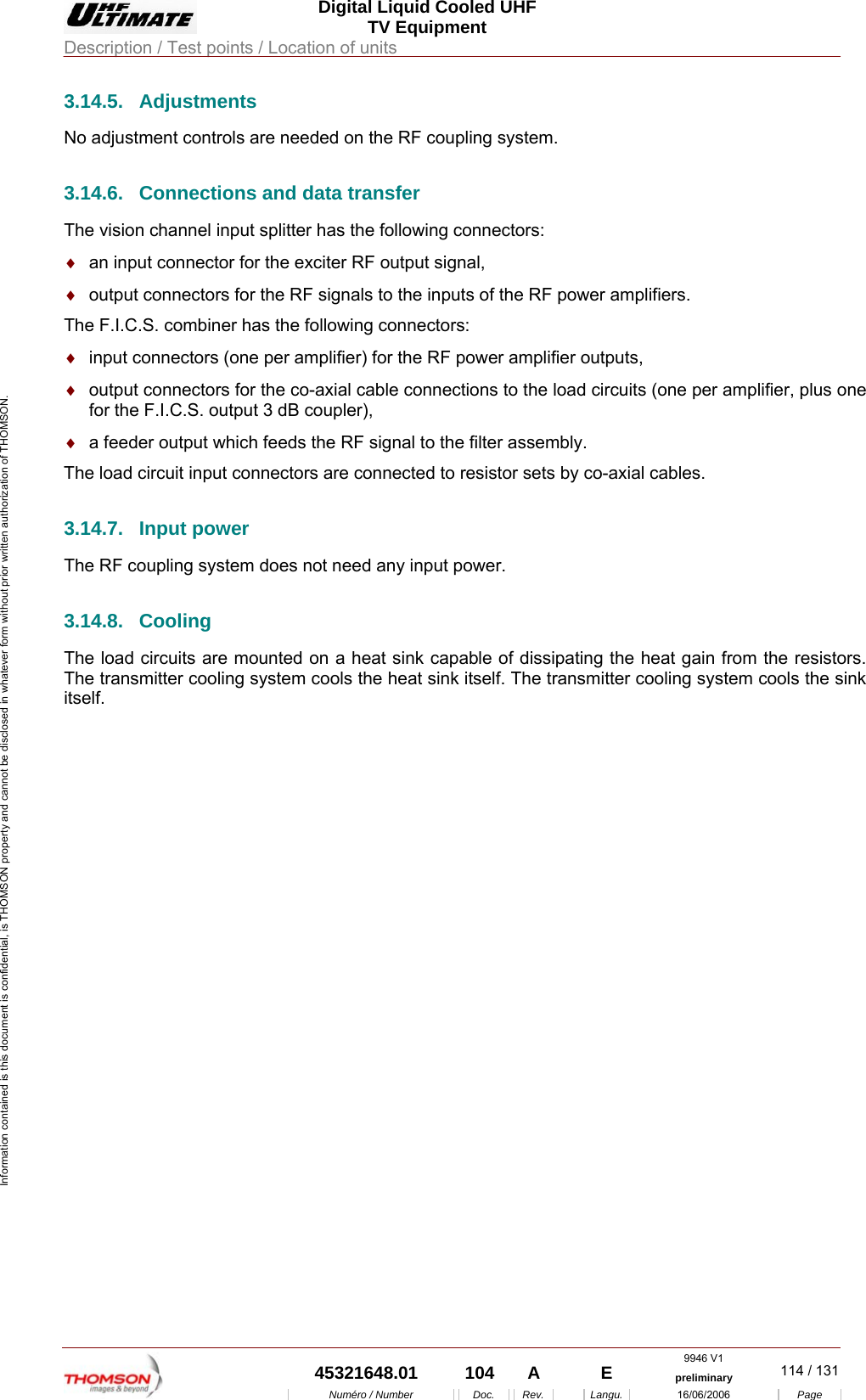  Digital Liquid Cooled UHF TV Equipment Description / Test points / Location of units  9946 V1  45321648.01  104  A    E  preliminary  114 / 131Num&eacute;ro / Number Doc. Rev. Langu. 16/06/2006 Page Information contained is this document is confidential, is THOMSON property and cannot be disclosed in whatever form without prior written authorization of THOMSON. 3.14.5. Adjustments No adjustment controls are needed on the RF coupling system. 3.14.6.  Connections and data transfer The vision channel input splitter has the following connectors: &diams;  an input connector for the exciter RF output signal, &diams;  output connectors for the RF signals to the inputs of the RF power amplifiers. The F.I.C.S. combiner has the following connectors: &diams;  input connectors (one per amplifier) for the RF power amplifier outputs, &diams;  output connectors for the co-axial cable connections to the load circuits (one per amplifier, plus one for the F.I.C.S. output 3 dB coupler), &diams;  a feeder output which feeds the RF signal to the filter assembly. The load circuit input connectors are connected to resistor sets by co-axial cables. 3.14.7. Input power The RF coupling system does not need any input power. 3.14.8. Cooling The load circuits are mounted on a heat sink capable of dissipating the heat gain from the resistors. The transmitter cooling system cools the heat sink itself. The transmitter cooling system cools the sink itself.  
