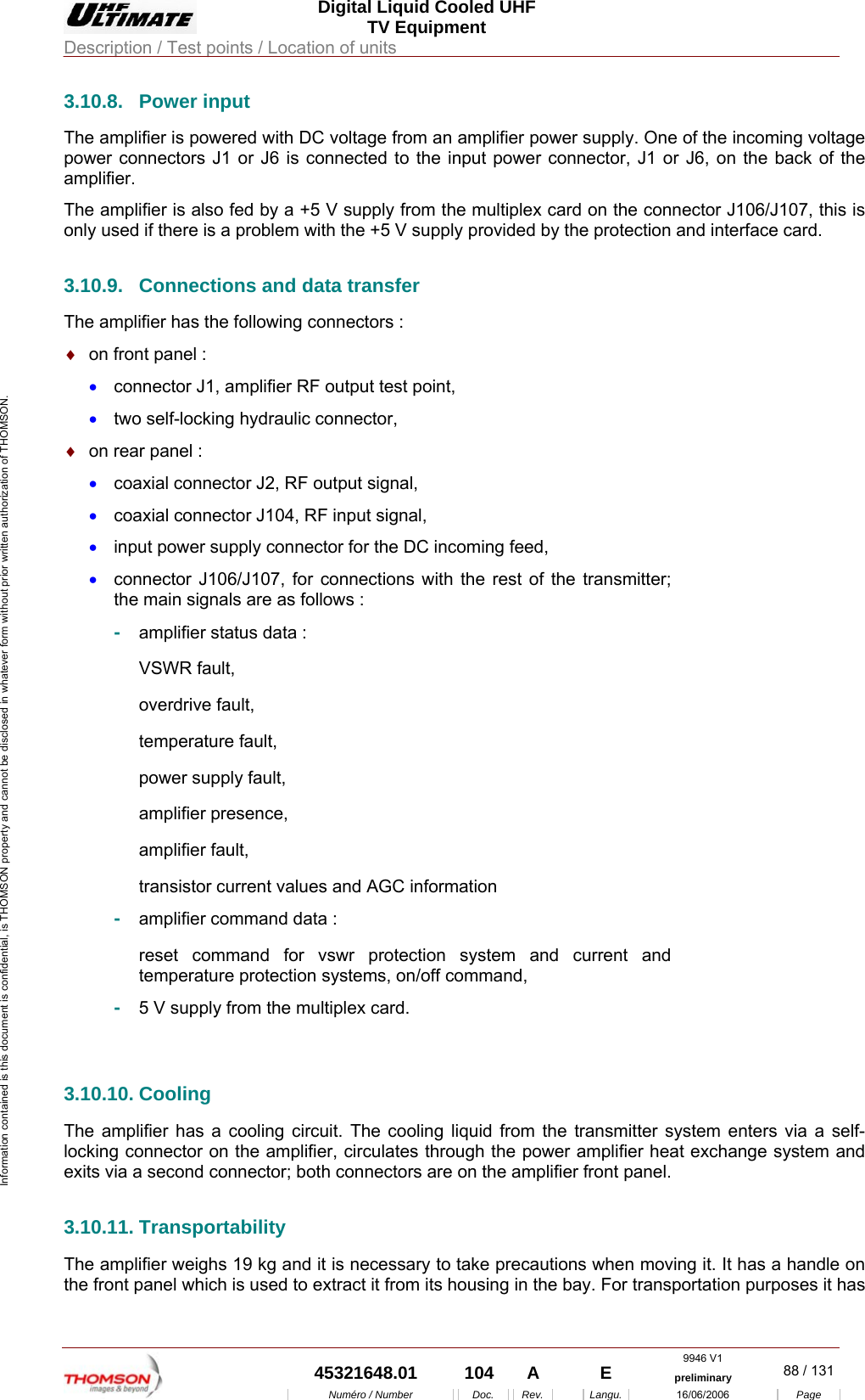  Digital Liquid Cooled UHF TV Equipment Description / Test points / Location of units  9946 V1  45321648.01  104  A    E  preliminary  88 / 131Num&eacute;ro / Number Doc. Rev. Langu. 16/06/2006 Page Information contained is this document is confidential, is THOMSON property and cannot be disclosed in whatever form without prior written authorization of THOMSON. 3.10.8. Power input The amplifier is powered with DC voltage from an amplifier power supply. One of the incoming voltage power connectors J1 or J6 is connected to the input power connector, J1 or J6, on the back of the amplifier. The amplifier is also fed by a +5 V supply from the multiplex card on the connector J106/J107, this is only used if there is a problem with the +5 V supply provided by the protection and interface card. 3.10.9.  Connections and data transfer The amplifier has the following connectors : &diams;  on front panel : &bull;  connector J1, amplifier RF output test point, &bull;  two self-locking hydraulic connector,  &diams;  on rear panel : &bull;  coaxial connector J2, RF output signal, &bull;  coaxial connector J104, RF input signal, &bull;  input power supply connector for the DC incoming feed, &bull;  connector J106/J107, for connections with the rest of the transmitter; the main signals are as follows : -  amplifier status data : VSWR fault, overdrive fault, temperature fault, power supply fault, amplifier presence, amplifier fault, transistor current values and AGC information -  amplifier command data : reset command for vswr protection system and current and temperature protection systems, on/off command, -  5 V supply from the multiplex card.   3.10.10. Cooling The amplifier has a cooling circuit. The cooling liquid from the transmitter system enters via a self-locking connector on the amplifier, circulates through the power amplifier heat exchange system and exits via a second connector; both connectors are on the amplifier front panel. 3.10.11. Transportability The amplifier weighs 19 kg and it is necessary to take precautions when moving it. It has a handle on the front panel which is used to extract it from its housing in the bay. For transportation purposes it has 