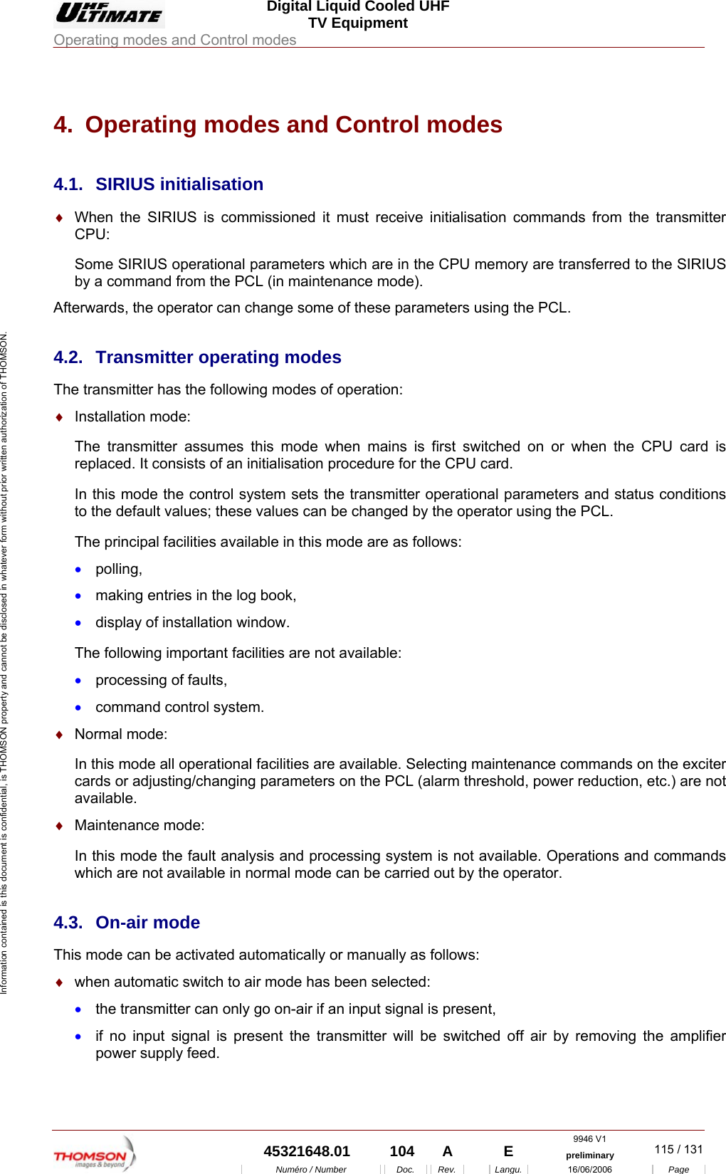  Digital Liquid Cooled UHF TV Equipment Operating modes and Control modes  9946 V1  45321648.01  104  A    E  preliminary  115 / 131Num&eacute;ro / Number Doc. Rev. Langu. 16/06/2006 Page Information contained is this document is confidential, is THOMSON property and cannot be disclosed in whatever form without prior written authorization of THOMSON. 4.  Operating modes and Control modes 4.1. SIRIUS initialisation &diams;  When the SIRIUS is commissioned it must receive initialisation commands from the transmitter CPU: Some SIRIUS operational parameters which are in the CPU memory are transferred to the SIRIUS by a command from the PCL (in maintenance mode). Afterwards, the operator can change some of these parameters using the PCL. 4.2.  Transmitter operating modes The transmitter has the following modes of operation: &diams;  Installation mode: The transmitter assumes this mode when mains is first switched on or when the CPU card is replaced. It consists of an initialisation procedure for the CPU card. In this mode the control system sets the transmitter operational parameters and status conditions to the default values; these values can be changed by the operator using the PCL. The principal facilities available in this mode are as follows: &bull;  polling, &bull;  making entries in the log book, &bull;  display of installation window. The following important facilities are not available: &bull;  processing of faults, &bull;  command control system. &diams;  Normal mode: In this mode all operational facilities are available. Selecting maintenance commands on the exciter cards or adjusting/changing parameters on the PCL (alarm threshold, power reduction, etc.) are not available. &diams;  Maintenance mode: In this mode the fault analysis and processing system is not available. Operations and commands which are not available in normal mode can be carried out by the operator. 4.3. On-air mode This mode can be activated automatically or manually as follows: &diams;  when automatic switch to air mode has been selected: &bull;  the transmitter can only go on-air if an input signal is present, &bull;  if no input signal is present the transmitter will be switched off air by removing the amplifier power supply feed. 
