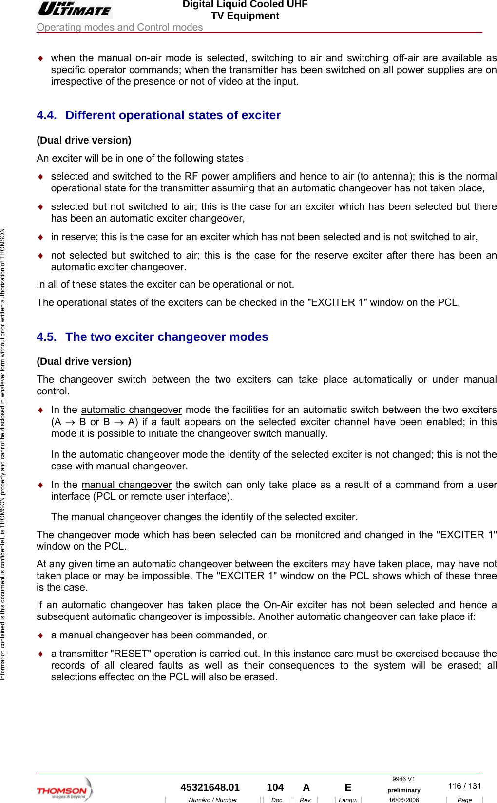  Digital Liquid Cooled UHF TV Equipment Operating modes and Control modes  9946 V1  45321648.01  104  A    E  preliminary  116 / 131Num&eacute;ro / Number Doc. Rev. Langu. 16/06/2006 Page Information contained is this document is confidential, is THOMSON property and cannot be disclosed in whatever form without prior written authorization of THOMSON. &diams;  when the manual on-air mode is selected, switching to air and switching off-air are available as specific operator commands; when the transmitter has been switched on all power supplies are on irrespective of the presence or not of video at the input. 4.4. Different operational states of exciter (Dual drive version) An exciter will be in one of the following states : &diams;  selected and switched to the RF power amplifiers and hence to air (to antenna); this is the normal operational state for the transmitter assuming that an automatic changeover has not taken place, &diams;  selected but not switched to air; this is the case for an exciter which has been selected but there has been an automatic exciter changeover, &diams;  in reserve; this is the case for an exciter which has not been selected and is not switched to air, &diams;  not selected but switched to air; this is the case for the reserve exciter after there has been an automatic exciter changeover. In all of these states the exciter can be operational or not. The operational states of the exciters can be checked in the "EXCITER 1" window on the PCL. 4.5.  The two exciter changeover modes (Dual drive version) The changeover switch between the two exciters can take place automatically or under manual control. &diams;  In the automatic changeover mode the facilities for an automatic switch between the two exciters (A &rarr; B or B &rarr; A) if a fault appears on the selected exciter channel have been enabled; in this mode it is possible to initiate the changeover switch manually. In the automatic changeover mode the identity of the selected exciter is not changed; this is not the case with manual changeover. &diams;  In the manual changeover the switch can only take place as a result of a command from a user interface (PCL or remote user interface). The manual changeover changes the identity of the selected exciter. The changeover mode which has been selected can be monitored and changed in the "EXCITER 1" window on the PCL. At any given time an automatic changeover between the exciters may have taken place, may have not taken place or may be impossible. The "EXCITER 1" window on the PCL shows which of these three is the case. If an automatic changeover has taken place the On-Air exciter has not been selected and hence a subsequent automatic changeover is impossible. Another automatic changeover can take place if: &diams;  a manual changeover has been commanded, or, &diams;  a transmitter "RESET" operation is carried out. In this instance care must be exercised because the records of all cleared faults as well as their consequences to the system will be erased; all selections effected on the PCL will also be erased. 