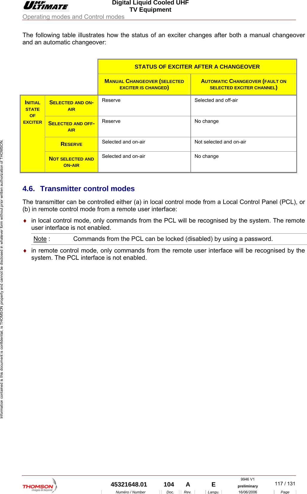 Digital Liquid Cooled UHF TV Equipment Operating modes and Control modes  9946 V1  45321648.01  104  A    E  preliminary  117 / 131Num&eacute;ro / Number Doc. Rev. Langu. 16/06/2006 Page Information contained is this document is confidential, is THOMSON property and cannot be disclosed in whatever form without prior written authorization of THOMSON. The following table illustrates how the status of an exciter changes after both a manual changeover and an automatic changeover:     STATUS OF EXCITER AFTER A CHANGEOVER    MANUAL CHANGEOVER (SELECTED EXCITER IS CHANGED)  AUTOMATIC CHANGEOVER (FAULT ON SELECTED EXCITER CHANNEL) SELECTED AND ON-AIR Reserve  Selected and off-air SELECTED AND OFF-AIR Reserve No change RESERVE Selected and on-air  Not selected and on-air INITIAL STATE OF EXCITER NOT SELECTED AND ON-AIR Selected and on-air  No change 4.6. Transmitter control modes The transmitter can be controlled either (a) in local control mode from a Local Control Panel (PCL), or (b) in remote control mode from a remote user interface: &diams;  in local control mode, only commands from the PCL will be recognised by the system. The remote user interface is not enabled. Note :   Commands from the PCL can be locked (disabled) by using a password. &diams;  in remote control mode, only commands from the remote user interface will be recognised by the system. The PCL interface is not enabled.    