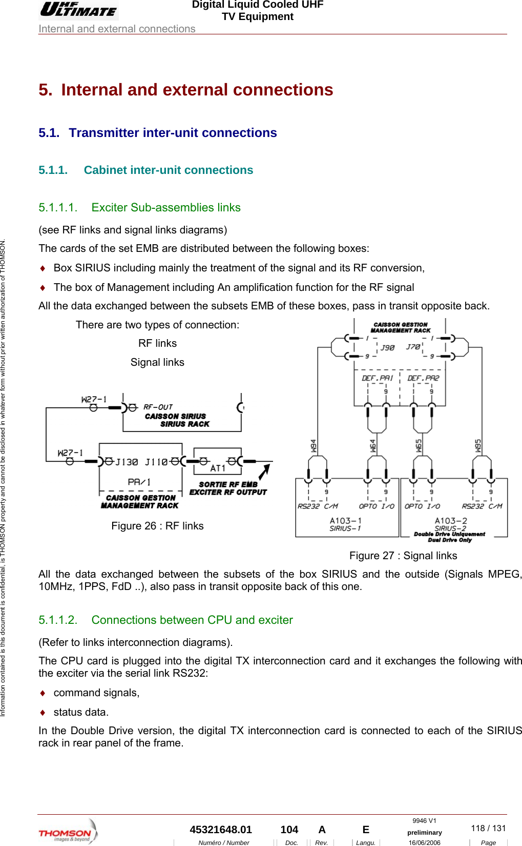  Digital Liquid Cooled UHF TV Equipment Internal and external connections  9946 V1  45321648.01  104  A    E  preliminary  118 / 131Num&eacute;ro / Number Doc. Rev. Langu. 16/06/2006 Page Information contained is this document is confidential, is THOMSON property and cannot be disclosed in whatever form without prior written authorization of THOMSON. 5.  Internal and external connections 5.1.  Transmitter inter-unit connections 5.1.1.  Cabinet inter-unit connections 5.1.1.1.  Exciter Sub-assemblies links (see RF links and signal links diagrams) The cards of the set EMB are distributed between the following boxes: &diams;  Box SIRIUS including mainly the treatment of the signal and its RF conversion, &diams;  The box of Management including An amplification function for the RF signal  All the data exchanged between the subsets EMB of these boxes, pass in transit opposite back. There are two types of connection: RF links Signal links   Figure 26 : RF links   Figure 27 : Signal links All the data exchanged between the subsets of the box SIRIUS and the outside (Signals MPEG, 10MHz, 1PPS, FdD ..), also pass in transit opposite back of this one. 5.1.1.2.  Connections between CPU and exciter (Refer to links interconnection diagrams). The CPU card is plugged into the digital TX interconnection card and it exchanges the following with the exciter via the serial link RS232: &diams;  command signals, &diams;  status data. In the Double Drive version, the digital TX interconnection card is connected to each of the SIRIUS rack in rear panel of the frame.  