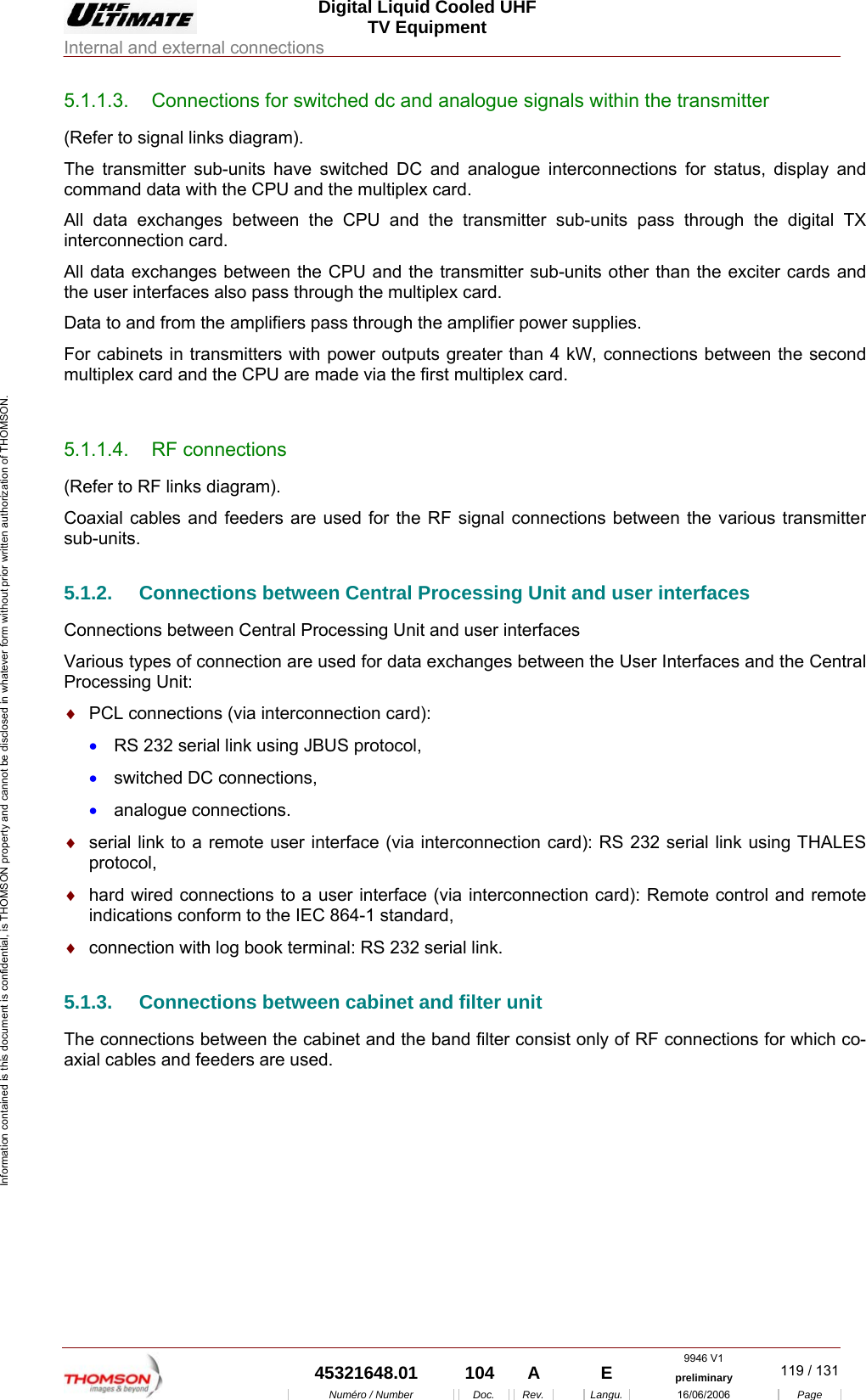  Digital Liquid Cooled UHF TV Equipment Internal and external connections  9946 V1  45321648.01  104  A    E  preliminary  119 / 131Num&eacute;ro / Number Doc. Rev. Langu. 16/06/2006 Page Information contained is this document is confidential, is THOMSON property and cannot be disclosed in whatever form without prior written authorization of THOMSON. 5.1.1.3.  Connections for switched dc and analogue signals within the transmitter (Refer to signal links diagram). The transmitter sub-units have switched DC and analogue interconnections for status, display and command data with the CPU and the multiplex card. All data exchanges between the CPU and the transmitter sub-units pass through the digital TX interconnection card. All data exchanges between the CPU and the transmitter sub-units other than the exciter cards and the user interfaces also pass through the multiplex card. Data to and from the amplifiers pass through the amplifier power supplies. For cabinets in transmitters with power outputs greater than 4 kW, connections between the second multiplex card and the CPU are made via the first multiplex card.  5.1.1.4. RF connections (Refer to RF links diagram). Coaxial cables and feeders are used for the RF signal connections between the various transmitter sub-units. 5.1.2.  Connections between Central Processing Unit and user interfaces Connections between Central Processing Unit and user interfaces Various types of connection are used for data exchanges between the User Interfaces and the Central Processing Unit: &diams;  PCL connections (via interconnection card): &bull;  RS 232 serial link using JBUS protocol, &bull;  switched DC connections, &bull;  analogue connections. &diams;  serial link to a remote user interface (via interconnection card): RS 232 serial link using THALES protocol, &diams;  hard wired connections to a user interface (via interconnection card): Remote control and remote indications conform to the IEC 864-1 standard, &diams;  connection with log book terminal: RS 232 serial link. 5.1.3.  Connections between cabinet and filter unit The connections between the cabinet and the band filter consist only of RF connections for which co-axial cables and feeders are used. 