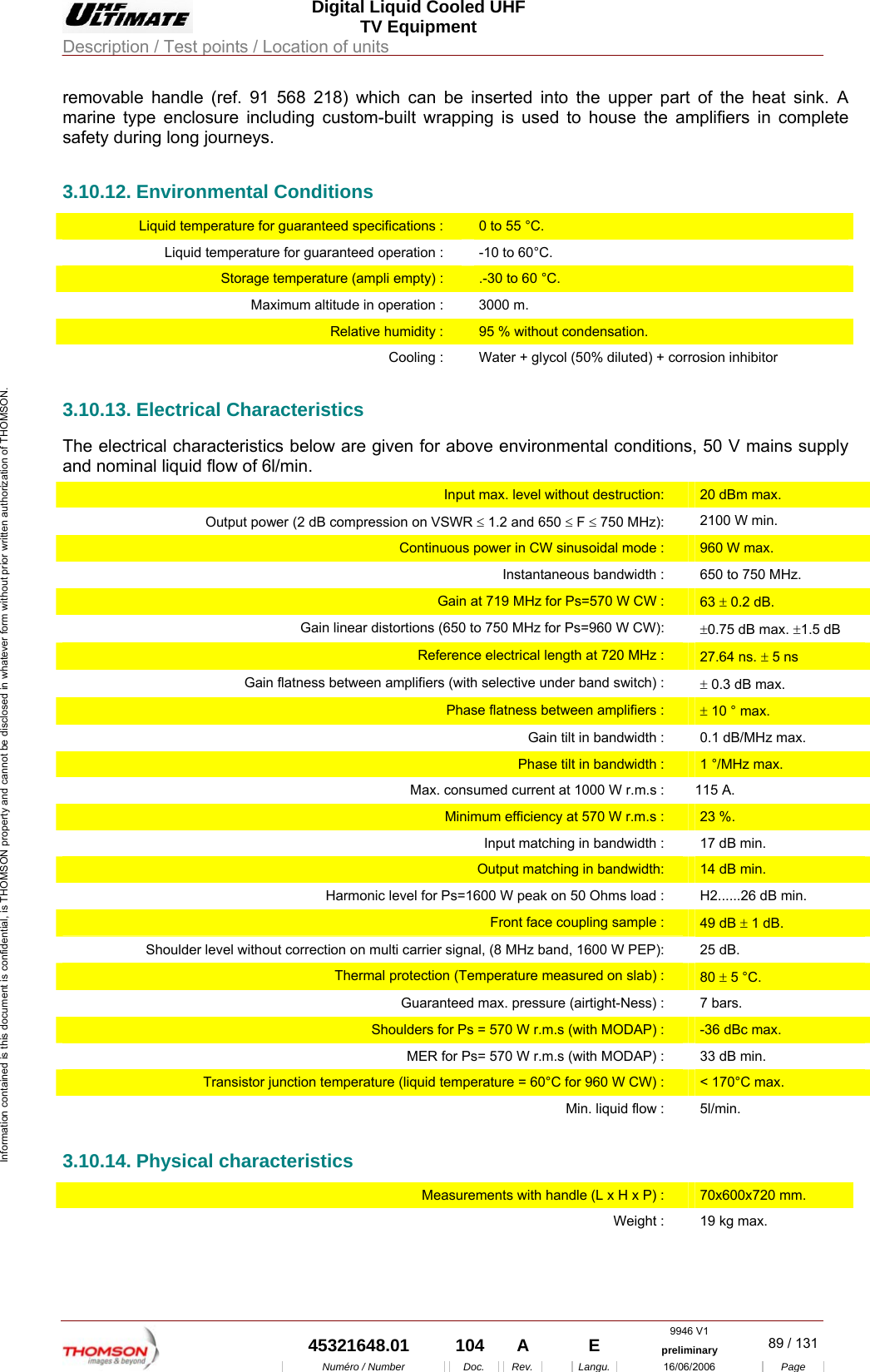  Digital Liquid Cooled UHF TV Equipment Description / Test points / Location of units  9946 V1  45321648.01  104  A    E  preliminary  89 / 131Num&eacute;ro / Number Doc. Rev. Langu. 16/06/2006 Page Information contained is this document is confidential, is THOMSON property and cannot be disclosed in whatever form without prior written authorization of THOMSON. removable handle (ref. 91 568 218) which can be inserted into the upper part of the heat sink. A marine type enclosure including custom-built wrapping is used to house the amplifiers in complete safety during long journeys. 3.10.12. Environmental Conditions Liquid temperature for guaranteed specifications :  0 to 55 &deg;C. Liquid temperature for guaranteed operation :   -10 to 60&deg;C. Storage temperature (ampli empty) :  .-30 to 60 &deg;C. Maximum altitude in operation :  3000 m. Relative humidity :  95 % without condensation. Cooling :  Water + glycol (50% diluted) + corrosion inhibitor 3.10.13. Electrical Characteristics The electrical characteristics below are given for above environmental conditions, 50 V mains supply and nominal liquid flow of 6l/min. Input max. level without destruction:  20 dBm max. Output power (2 dB compression on VSWR &le; 1.2 and 650 &le; F &le; 750 MHz):  2100 W min. Continuous power in CW sinusoidal mode :  960 W max. Instantaneous bandwidth :  650 to 750 MHz. Gain at 719 MHz for Ps=570 W CW :  63 &plusmn; 0.2 dB. Gain linear distortions (650 to 750 MHz for Ps=960 W CW):  &plusmn;0.75 dB max. &plusmn;1.5 dB Reference electrical length at 720 MHz :  27.64 ns. &plusmn; 5 ns Gain flatness between amplifiers (with selective under band switch) :  &plusmn; 0.3 dB max. Phase flatness between amplifiers :  &plusmn; 10 &deg; max. Gain tilt in bandwidth :  0.1 dB/MHz max. Phase tilt in bandwidth :  1 &deg;/MHz max. Max. consumed current at 1000 W r.m.s :  115 A. Minimum efficiency at 570 W r.m.s :  23 %. Input matching in bandwidth :  17 dB min. Output matching in bandwidth:  14 dB min. Harmonic level for Ps=1600 W peak on 50 Ohms load :  H2......26 dB min. Front face coupling sample :  49 dB &plusmn; 1 dB. Shoulder level without correction on multi carrier signal, (8 MHz band, 1600 W PEP):  25 dB. Thermal protection (Temperature measured on slab) :  80 &plusmn; 5 &deg;C. Guaranteed max. pressure (airtight-Ness) :  7 bars. Shoulders for Ps = 570 W r.m.s (with MODAP) :  -36 dBc max. MER for Ps= 570 W r.m.s (with MODAP) :  33 dB min. Transistor junction temperature (liquid temperature = 60&deg;C for 960 W CW) :  < 170&deg;C max. Min. liquid flow :  5l/min. 3.10.14. Physical characteristics Measurements with handle (L x H x P) :  70x600x720 mm. Weight :  19 kg max.     