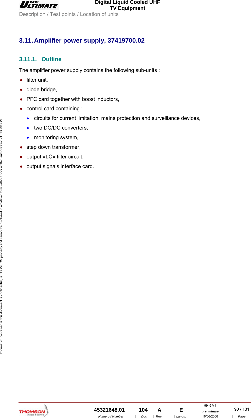  Digital Liquid Cooled UHF TV Equipment Description / Test points / Location of units  9946 V1  45321648.01  104  A    E  preliminary  90 / 131Num&eacute;ro / Number Doc. Rev. Langu. 16/06/2006 Page Information contained is this document is confidential, is THOMSON property and cannot be disclosed in whatever form without prior written authorization of THOMSON.             3.11. Amplifier power supply, 37419700.02 3.11.1. Outline The amplifier power supply contains the following sub-units : &diams;  filter unit, &diams;  diode bridge, &diams;  PFC card together with boost inductors, &diams;  control card containing : &bull;  circuits for current limitation, mains protection and surveillance devices, &bull;  two DC/DC converters, &bull;  monitoring system, &diams;  step down transformer, &diams;  output &laquo;LC&raquo; filter circuit, &diams;  output signals interface card. 