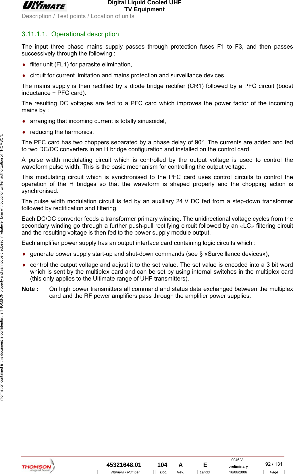  Digital Liquid Cooled UHF TV Equipment Description / Test points / Location of units  9946 V1  45321648.01  104  A    E  preliminary  92 / 131Num&eacute;ro / Number Doc. Rev. Langu. 16/06/2006 Page Information contained is this document is confidential, is THOMSON property and cannot be disclosed in whatever form without prior written authorization of THOMSON. 3.11.1.1. Operational description The input three phase mains supply passes through protection fuses F1 to F3, and then passes successively through the following : &diams;  filter unit (FL1) for parasite elimination, &diams;  circuit for current limitation and mains protection and surveillance devices. The mains supply is then rectified by a diode bridge rectifier (CR1) followed by a PFC circuit (boost inductance + PFC card). The resulting DC voltages are fed to a PFC card which improves the power factor of the incoming mains by : &diams;  arranging that incoming current is totally sinusoidal, &diams;  reducing the harmonics. The PFC card has two choppers separated by a phase delay of 90&deg;. The currents are added and fed to two DC/DC converters in an H bridge configuration and installed on the control card. A pulse width modulating circuit which is controlled by the output voltage is used to control the waveform pulse width. This is the basic mechanism for controlling the output voltage. This modulating circuit which is synchronised to the PFC card uses control circuits to control the operation of the H bridges so that the waveform is shaped properly and the chopping action is synchronised. The pulse width modulation circuit is fed by an auxiliary 24 V DC fed from a step-down transformer followed by rectification and filtering. Each DC/DC converter feeds a transformer primary winding. The unidirectional voltage cycles from the secondary winding go through a further push-pull rectifying circuit followed by an &laquo;LC&raquo; filtering circuit and the resulting voltage is then fed to the power supply module output. Each amplifier power supply has an output interface card containing logic circuits which : &diams;  generate power supply start-up and shut-down commands (see &sect; &laquo;Surveillance devices&raquo;), &diams;  control the output voltage and adjust it to the set value. The set value is encoded into a 3 bit word which is sent by the multiplex card and can be set by using internal switches in the multiplex card (this only applies to the Ultimate range of UHF transmitters). Note :  On high power transmitters all command and status data exchanged between the multiplex card and the RF power amplifiers pass through the amplifier power supplies.  