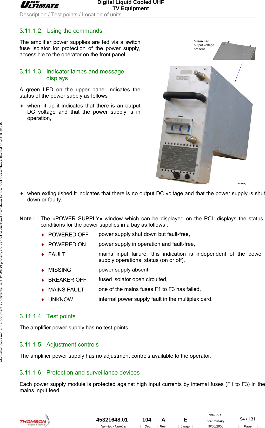  Digital Liquid Cooled UHF TV Equipment Description / Test points / Location of units  9946 V1  45321648.01  104  A    E  preliminary  94 / 131Num&eacute;ro / Number Doc. Rev. Langu. 16/06/2006 Page Information contained is this document is confidential, is THOMSON property and cannot be disclosed in whatever form without prior written authorization of THOMSON. 3.11.1.2.  Using the commands The amplifier power supplies are fed via a switch fuse isolator for protection of the power supply, accessible to the operator on the front panel. 3.11.1.3.  Indicator lamps and message displays A green LED on the upper panel indicates the status of the power supply as follows : &diams;  when lit up it indicates that there is an output DC voltage and that the power supply is in operation, Green Ledoutput voltagepresent06/086(e)  &diams;  when extinguished it indicates that there is no output DC voltage and that the power supply is shut down or faulty.  Note :  The &laquo;POWER SUPPLY&raquo; window which can be displayed on the PCL displays the status conditions for the power supplies in a bay as follows :  &diams;  POWERED OFF  :  power supply shut down but fault-free,  &diams;  POWERED ON  :  power supply in operation and fault-free,  &diams;  FAULT  : mains input failure; this indication is independent of the power supply operational status (on or off),  &diams;  MISSING  :  power supply absent,  &diams;  BREAKER OFF  :  fused isolator open circuited,  &diams;  MAINS FAULT  :  one of the mains fuses F1 to F3 has failed,  &diams;  UNKNOW  :  internal power supply fault in the multiplex card. 3.11.1.4. Test points The amplifier power supply has no test points. 3.11.1.5. Adjustment controls The amplifier power supply has no adjustment controls available to the operator. 3.11.1.6.  Protection and surveillance devices Each power supply module is protected against high input currents by internal fuses (F1 to F3) in the mains input feed. 