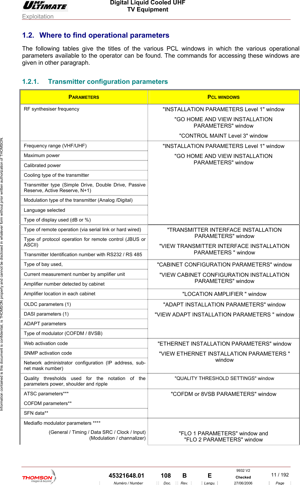  Digital Liquid Cooled UHF TV Equipment Exploitation  Information contained is this document is confidential, is THOMSON property and cannot be disclosed in whatever form without prior written authorization of THOMSON. 1.2.  Where to find operational parameters  titles of the various PCL windows in wh h the various operational para rator can be found. The commands for accessing these windows are ven in other paragraph. onfiguration parameters The following tables give themeters available to the opeicgi1.2.1.  Transmitter cPARAMETERS  PCL WINDOWS RF synthesiser frequency  "INSTALLAT l 1" window "GO HOME AND VIEW INSTALLATION PARAMETERS" window "CONTROL MAINT Level 3" window ION PARAMETERS LeveFrequency range (VHF/UHF) Maximum power Calibrated power Cooling  e of the transmitter typTransmitter type (S uble Drive, Passive Reserve, Active Reserimple Drive, Dove, N+1) Modulation type of the transmitter (Analog /Digital) Language selected Type of display used (dB or %) "INSTALLATION PARAMETERS Level 1" window "GO HOME AND VIEW INSTALLATION PARAMETERS" window Type of remote operation (via serial link or hard wired) Type of protocol operation for remote control (JBUS or ASCII) Transmitter Identification number with RS232 / RS 485 "TRANSMITT TALLATION P w "VIEW TRAN TALLATION PARAMETERS " window ER INTERFACE INSARAMETERS" windoSMITTER INTERFACE INSType of bay used,  Current measurement number by amplifier unit Amplifier number detected by cabinet "CABINET CONFIGURATION PARAMETERS" window "VIEW CABINET CONFIGU ION RATION INSTALLATPARAMETERS" window Amplifier location in each cabinet  "LOCAT ndow ION AMPLIFIER " wiOLDC parameters (1) DASI parameters (1) ADAPT parameters Type of modulator (COFDM / 8VSB) "ADAPT INSTALLATION PARAMETERS" window "VIEW ADA RS " window PT INSTALLATION PARAMETEWeb activation code SNMP activation code "ETHERNET INSTALLATION PARAMETERS" window "VIEW ETHERNET METERS "  INSTALLATION PARAwindow Network administrator configuration (IP address, sub-net mask number)  Quality thresholds used forparameters power, shoulder and  the notation of the ripple "QUALITY THRESHOLD SETTINGS" window ATSC parameters*** COFDM parameters** SFN data** "COFDM or 8VSB PARAMETERS" window Mediaflo modulator parameters **** (General / Timing / Data SRC / Clock / Input)(Modulation / channalizer) "FLO 1 PARAMETERS" window and "FLO 2 PARAMETERS" window 9932 V2  45321648.01  108  B    E  Checked  11 / 192Num&eacute;ro / Number Doc. Rev. Langu. 27/06/2006 Page 