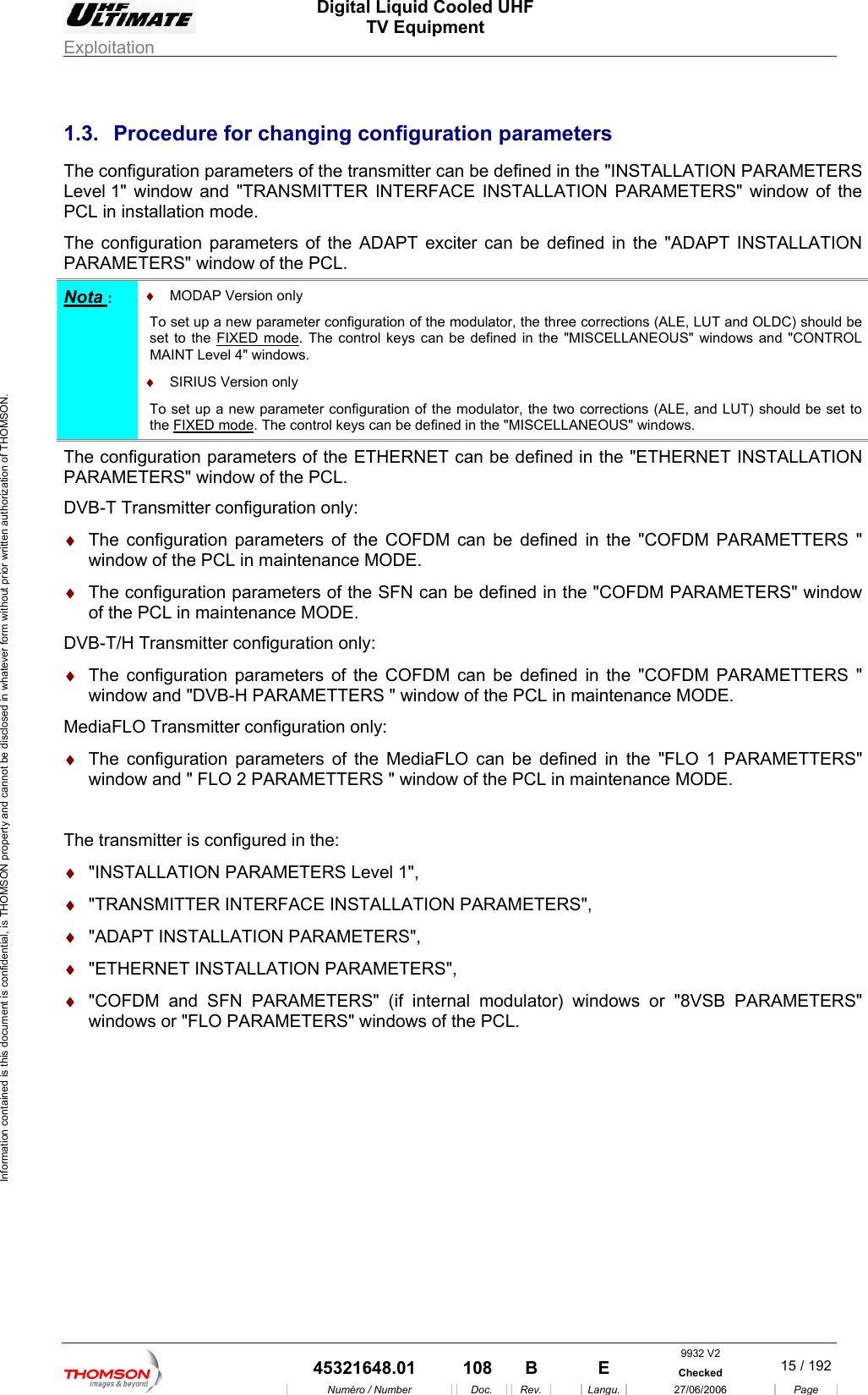  Digital Liquid Cooled UHF TV Equipment Exploitation  Information contained is this document is confidential, is THOMSON property and cannot be disclosed in whatever form without prior written authorization of THOMSON. 1.3.  Procedure for changing configuration parameters The configuration parame ined in the "INSTALLATION PARAMETERS Le and "TR e PC  mode. Th  parameters bePARAMETERS" window of theters of the transmitter can be defANSMITTER INTERFACE INST L of the ADAPT exciter can  PCL. vel 1" window L in installatione configurationA LATION PARAMETERS" window of th defined in the "ADAPT INSTALLATION Nota :  &diams;  MODAP Version To set up a new parameter configuration of the modulator, the three corrections (ALE, LUT and OLDC) should be  the only  set to FIXED mode. The control keys can be defined" windows.  in the "MISCELLANEOUS" windows and "CONTROL MAINT Level 4 &diams;  SIRIUS VeTo set up a he two corrections (ALE, and LUT) should be set to the FIXED rsion only   new parameter configuration of the modulator,mode t. The control keys can be defined in the "MI CELLANEOUS" windows. SThe configuration pa n be defined in the "ETHERNET INSTALLATION PARAMETERS" winDVB-T Transmitter c&diams;  The configuration be defined in the "COFDM PARAMETTERS " window of the PC&diams;  The configuratio    of the PCL in maint ODE. DVB-T/H Transmitter confi&diams;  The configuration parameters of the COFDM can bewindow and "DVB-H PARAMETTERS " window of the PC . ediaFLO Transmit&diams;  The configuration ERS" window and " FLO CL in maintenance MODE.  The is confi&diams;  "INSTALLATION A 1", &diams;R&diams;  "A TAL&diams;  INSTA&diams;  "COFDM and SFN PARAMETERS" (if internal modu twindows or "FLO dows of the PCL. rameters of the ETHERNET cadow of the PCL. onfiguration only:  parameters of the COFDM can L in maintenance MODE. n parameters of the SFN can be definenance Med in the "COFDM PARAMETERS" windowguration only:  defined in the "COFDM PARAMETTERS " L in maintenance MODEM ter configuration only:  parameters of the MediaFLO can b 2 PARAMETTERS " window of the Pe defined in the "FLO 1 PARAMETT transmitter  gured in the:  P RAMETERS Level  "TRANSMITTE  INTERFACE INSTALLATION PARAMETERS", DAPT INS"ETHERNET LATION PARAMETERS", LLATION PARAMETERS", la or) windows or "8VSB PARAMETERS"  PARAMETERS" win9932 V2  45321648.01  108  B    E  Checked  15 / 192Num&eacute;ro / Number Doc. Rev. Langu. 27/06/2006 Page 