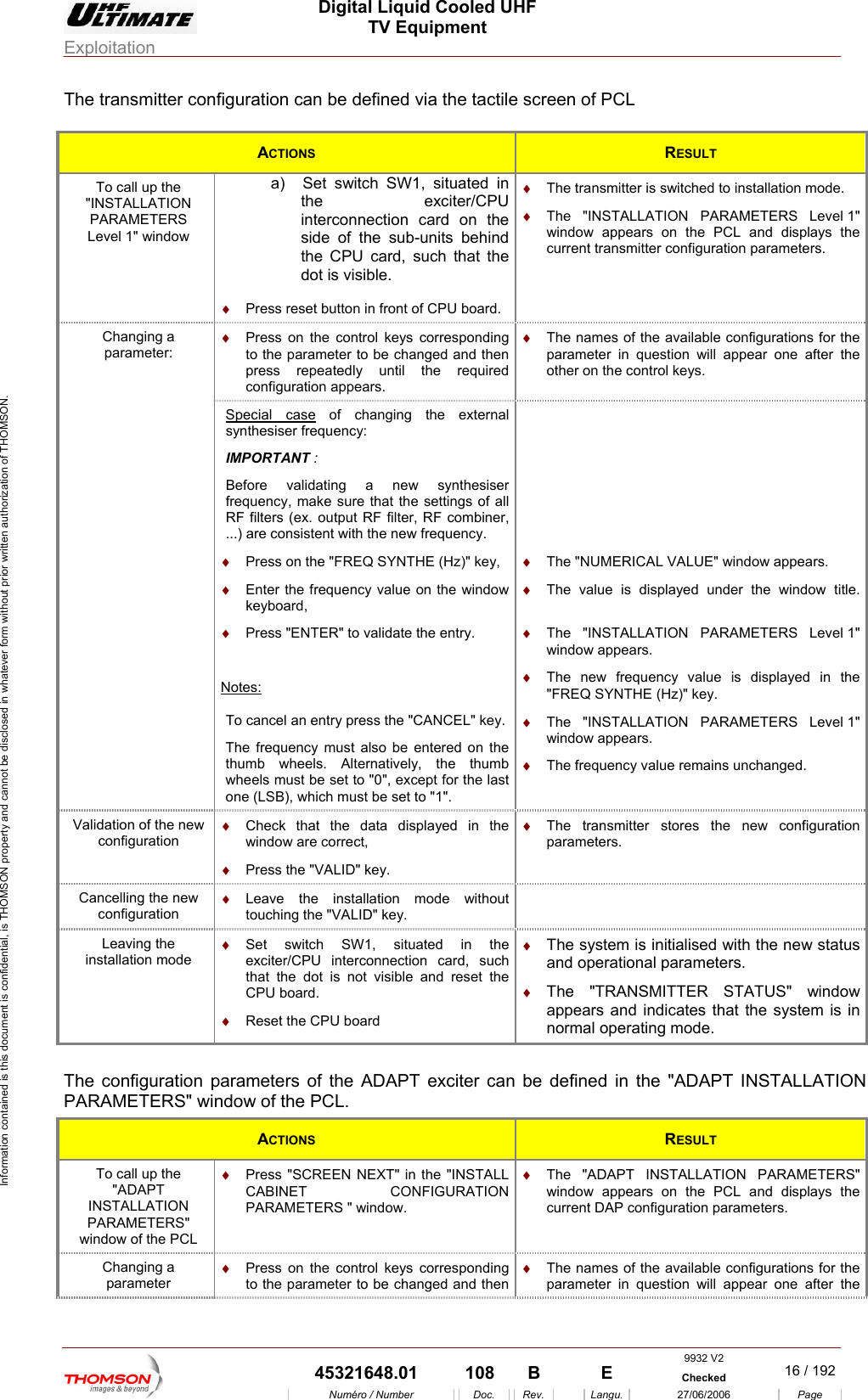  Digital Liquid Cooled UHF TV Equipment Exploitation  Information contained is this document is confidential, is THOMSON property and cannot be disclosed in whatever form without prior written authorization of THOMSON. The transmitter configuration can be defined via the tactile screen of PCL  ACTIONS  RESULT To call up the "INSTALLATION PARAMETERS Level 1" window a)  Set switch SW1, situated in the exciter/CPU in&diams;  The transmitter is switched to installation mode. terconnection card on the side of the sub-units behind the CPU card, such that the dot is visible. &diams;  The "INSTALLATION PARAMETERS Level 1" window appears on the PCL and displays the current transmitter configuration parameters. &diams;  Press reset button in front of CPU board. Changing a parameter: &diams;  Press on the control keys corresponding to the parameter to be changed and then press repeatedly until the required configuration appears. &diams;  The names of the available configurations for the parameter in question will appear one after the other on the control keys.  Special case of changing the external synthesiser frequency: PORTANIM T : freRF r, RF combiner, new frequency. Before validating a new synthesiser quency, make sure that the settings of all  filters (ex. output RF filte...) are consistent with the   &diams;  Press on the "FREQ SYNTHE (Hz)" key, &diams;  s:Enter the frequency value on the window keyboard, &diams;  Press "ENTER" to validate the entry. Note&diams;  The "NUMERICAL VALUE" window appears. &diams;  The "INSTALLATION PARAMETERS Level 1" window appears. &diams;  The new frequency value is displayed in the "FREQ SYNTHE (Hz)" key. The value is displayed under the window title. &diams;  To cancel an entry press the "CANCEL" key. The f y must also be entered on the thum . Alternatively, the thumb wheels must be set to "0", except for the last &diams;  The "INSTALLATION PARAMETERS Level 1" window appears. &diams;  The frequency value remains unchanged. requencb wheelsone (LSB), which must be set to "1". Validation of the new  &diams;  Check that the data displayed in the window are correct, &diams;  Press the "VALID" key. &diams; configuration The transmitter stores the new configuration parameters. Cancelling the new configuration &diams;  Leave the installation mode without touching the "VALID" key.  Leaving the installation mode  rconnection card, such  the CPU board. &diams;  et the CPU board  The system is initialised with the new status &diams;  ER STATUS" window &diams;  Set switch SW1, situated in the exciter/CPU intethat the dot is not visible and resetRes&diams;and operational parameters. The "TRANSMITTappears and indicates that the system is in normal operating mode.  The configuration parameters of the ADAPT exciter can be in the "ADAPT INSTALLATION PARAMETERS" window of the PCL.  defined ACTIONS  RESULT To call up the "ADAPT INSTALLATION PARAMETERS" window of the PCL &diams;  Press "SCREEN NEXT" in the "INSTALL CABINET CONFIGURATION PARAMETERS " window. &diams;  The "ADAPT INSTALLATION PARAMETERS" window appears on the PCL and displays the current DAP configuration parameters. Changing a parameter &diams;  Press on the control keys corresponding to the parameter to be changed and then &diams;  The names of the available configurations for the parameter in question will appear one after the 9932 V2  45321648.01  108  B    E  Checked  16 / 192Num&eacute;ro / Number Doc. Rev. Langu. 27/06/2006 Page 