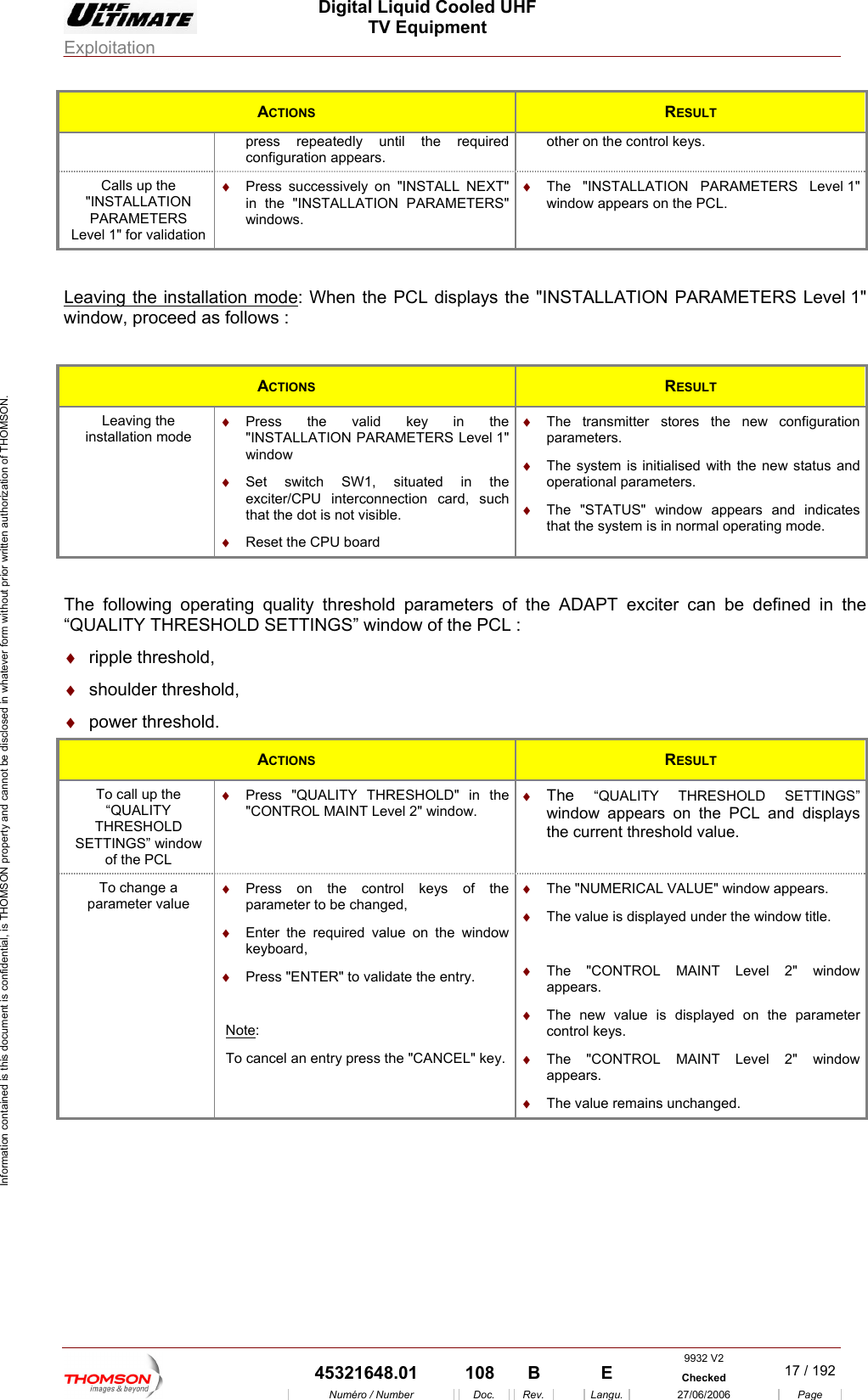  Digital Liquid Cooled UHF TV Equipment Exploitation  Information contained is this document is confidential, is THOMSON property and cannot be disclosed in whatever form without prior written authorization of THOMSON. ACTIONS  RESULT press repeatedly until the required configuration appears. other on the control keys. Calls up the "INSTALLATION PARAMETERS Level 1" for validation &diams;  Pr ssively on "INSTALL NEXT" in the "INSTALLATION PARAMETERS" &diams;  The "INSTALLAT 1" window appears on the PCL. ess succewindows. ION PARAMETERS Level  L a neaving the install tio  mode: When the PCL displays thllows : e "INSTALLATION PARAMETERS Level 1" window, proceed as fo ACTIONS  RESULT Leaving the installation mode &diams;  Press the valid key in the "INSTALLATION PARAMETERS Level 1" &diams;  h SW1, situated in the  &diams;  Reset the CPU board arameters. perational parameters. window Set switcexciter/CPU interconnection card, suchthat the dot is not visible. &diams;  The transmitter stores the new configuration p&diams;  The system is initialised with the new status and o&diams;  The "STATUS" window appears and indicates that the system is in normal operating mode.  The following operating quality threshold parameters of the ADAPT exciter can be defined in the &ldquo;QUALITY THRESHOLD SETTINGS&rdquo; window of the PCL : &diams;  ripple threshold, &diams;  shoulder threshold, &diams;. power threshold  A  CTIONS RESULT To call up the of the PCL &diams;  Press "QUALITY THRESHOLD" in the  &diams;  The  &ldquo;QUALITY THRESHOLD SETTINGS&rdquo; &ldquo;QUALITY THRESHOLD SETTINGS&rdquo; window "CONTROL MAINT Level 2" window.  window appears on the PCL and displays the current threshold value. To change a rameter valupa e &diams;  Note&diams;  Press on the control keys of the parameter to be changed, Enter the required value on the window keyboard, &diams;  Press "ENTER" to validate the entry. :   &diams;  The "CONTROL MAINT Level 2" window appears. &diams;  The new value is displayed on the parameter control keys. &diams;  The "NUMERICAL VALUE" window appears.    The value is displayed under the window title. &diams;  To cancel an entry press the "CANCEL" key.  &diams;  The "CONTROL MAINT Level 2" window appears. &diams;  The value remains unchanged.  9932 V2  45321648.01  108  B    E  Checked  17 / 192Num&eacute;ro / Number Doc. Rev. Langu. 27/06/2006 Page 