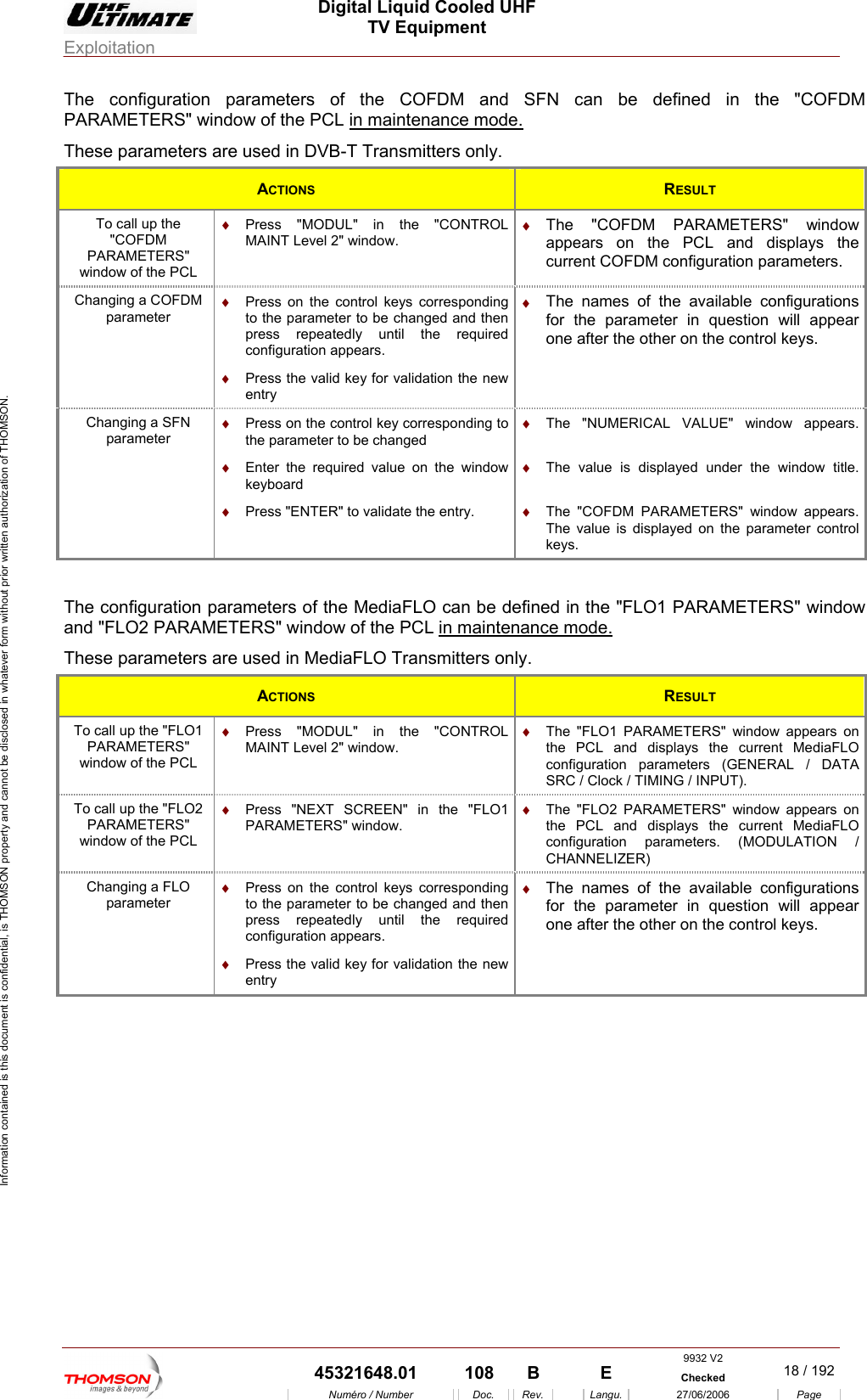  Digital Liquid Cooled UHF TV Equipment Exploitation  Information contained is this document is confidential, is THOMSON property and cannot be disclosed in whatever form without prior written authorization of THOMSON. The configuration parameters of the COFDM and SFN can be defined in the "COFDM PARAMETERS" window of the PCL in maintenance mode.These parameters are used in DVB-T Transmitters only. ACTIONS  RESULT To call up the "COFDM &diams;  Press "MOMAINT Level 2" PARAMETERS" window of the PCL DUL" in the "CONTROL window. &diams;  The "COFDM PARAMETERS" window appears on the PCL and displays the current COFDM configuration parameters. Changing a COFDM  &diams;  Press on the coparameter ntrol keys corresponding to the parameter to be changed and then press repeatedly until the required configuration appears. &diams;  Press the valid key for validation the new &diams;  The names of the available configurations for the parameter in question will appear one after the other on the control keys. entry Changing a SFN parameter &diams; ue on the window keyboard &diams; &diams;  The value is displayed under the window title. Press on the control key corresponding to the parameter to be changed &diams;  Enter the required valPress "ENTER" to validate the entry.  &diams; keys. &diams;  The "NUMERICAL VALUE" window appears. The "COFDM PARAMETERS" window appears. The value is displayed on the parameter control  T and "F ARAMET CL in maintenance mode.he configuration pLO2 Parameters of the MediaFLO can be deERS" window of the Pfined in the "FLO1 PARAMETERS" windowThese parameters are used in MediaFLO Transmitters only. ACTIONS  RESULT To call up the "FLO1 PARAMETERS" window of the PCL UL" in the "CONTROL &diams;  ARAMETERS" window appears on the PCL and displays the current MediaFLO configuration parameters (GENERAL / DATA SRC / Clock / TIMING / INPUT). &diams;  Press "MODMAINT Level 2" window. The "FLO1 PTo call up the "FLO2 PARAMETERS" window of the PCL &diams;  &diams;  The "FLO2 PARAMETERS" window appears on the PCL and displays the current MediaFLO configuration parameters. (MODULATION / CHANNELIZER) Press "NEXT SCREEN" in the "FLO1 PARAMETERS" window. Changing a FLO parameter tedly until the required configuration appears.  other on the control keys. &diams;  Press on the control keys corresponding to the parameter to be changed and then press repea&diams;  Press the valid key for validation the new entry &diams;  The names of the available configurations for the parameter in question will appear one after the  9932 V2  45321648.01  108  B    E  Checked  18 / 192Num&eacute;ro / Number Doc. Rev. Langu. 27/06/2006 Page 