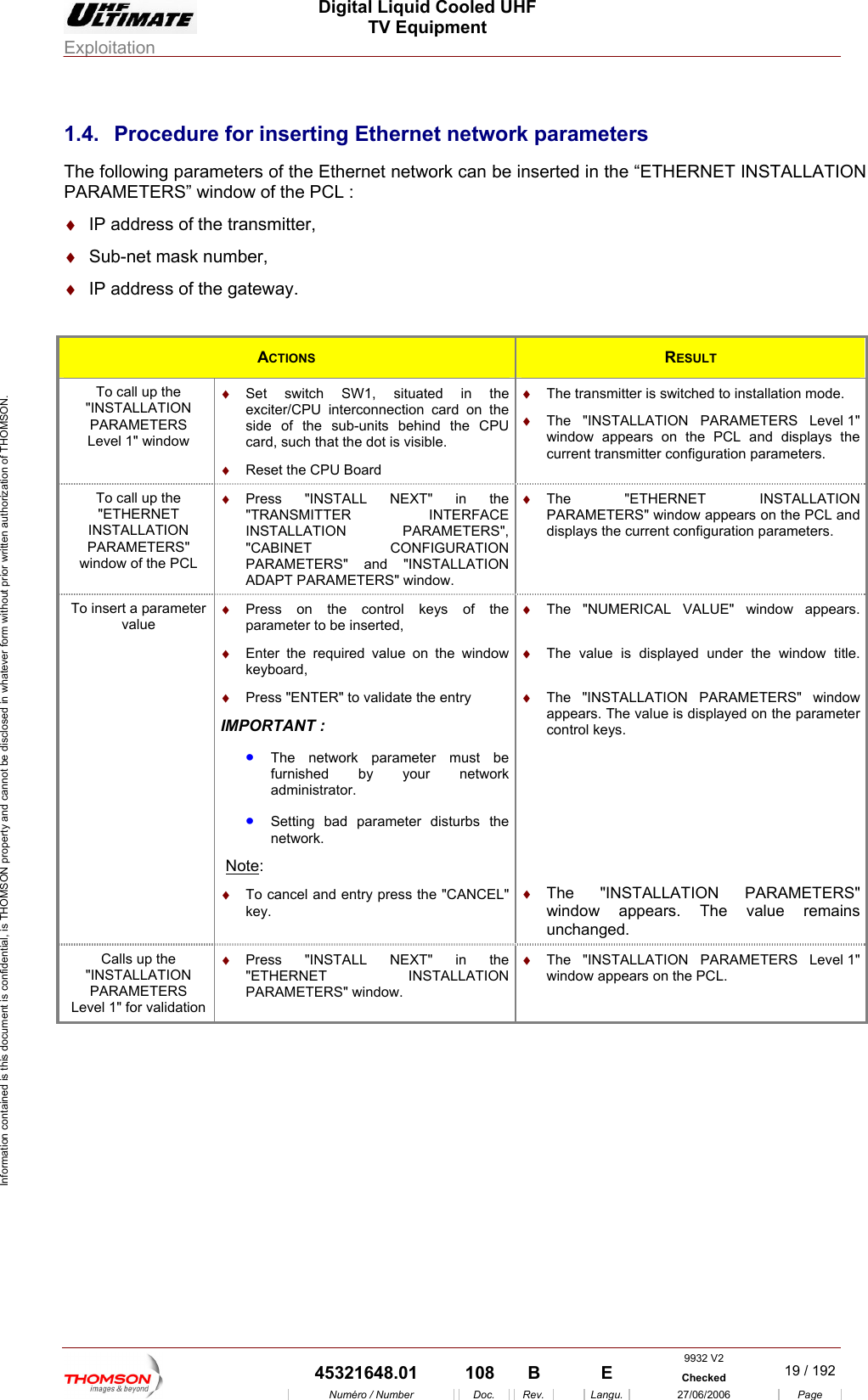  Digital Liquid Cooled UHF TV Equipment Exploitation  Information contained is this document is confidential, is THOMSON property and cannot be disclosed in whatever form without prior written authorization of THOMSON. 1.4.  Procedure for inserting Ethernet network parameters The following parameters of the Ethernet network can be inserted in the &ldquo;ETHERNET INSTALLATION PARAMETERS&rdquo; window L : &diams;  IP f the a&diams;  Sub-net mask numb&diams;  IP address of the a  of the PC address o  tr nsmitter, er,  g teway. ACTIONS  RESULT To call up the "INSTALLATION PARAMETERS Level 1" window &diams;  Set switch SW1, situated in the exciter/CPU interconnection card on the side of the sub-units behind the CPU card, such that the dot is visible. &diams;  Reset the CPU Board &diams;  The transmitter is switched to installation mode. &diams;  The "INSTALLATION PARAMETERS Level 1" window appears on the PCL and displays the current transmitter configuration parameters. To call up the "ETHERNET INSTALLATION PARAMETERS" window of the PCL &diams;  Press "INSTALL NEXT" in the "TRANSMITTER INTERFACE INSTALLATION PARAMETERS", "CABINET CONFIGURATION PARAMETERS" and "INSTALLATION ADAPT PARAMETERS" window. &diams;  The "ETHERNET INSTALLATION PARAMETERS" window appears on the PCL and displays the current configuration parameters. To insert a parameter value &diams;  Press on the control keys of the parameter to be inserted, &diams;  Enter the required value on the window keyboard, &diams;  Press "ENTER" to validate the entry IMPORTANT : &bull;  The network parameter must be furnished by your network administrator. &bull;  Setting bad parameter disturbs the network. &diams;  The "NUMERICAL VALUE" window appears. &diams;  The value is displayed under the window title. &diams;  The "INSTALLATION PARAMETERS" window appears. The value is displayed on the parameter control keys.  Note: &diams;  To cancel and entry press the "CANCEL" key.  &diams;  The "INSTALLATION PARAMETERS" window appears. The value remains unchanged. Calls up the "INSTALLATION PARAMETERS Level 1" for validation &diams;  Press "INSTALL NEXT" in the "ETHERNET INSTALLATION PARAMETERS" window. &diams;  The "INSTALLATION PARAMETERS Level 1" window appears on the PCL.  9932 V2  45321648.01  108  B    E  Checked  19 / 192Num&eacute;ro / Number Doc. Rev. Langu. 27/06/2006 Page 