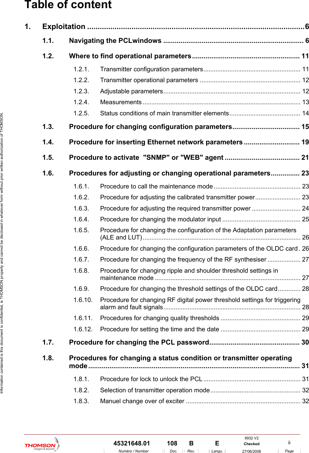 Information contained is this document is confidential, is THOMSON property and cannot be disclosed in whatever form without prior written authorization of THOMSON. Table of content 1. Exploitation .......................................................................................................6 1.1. Navigating the PCLwindows ......................................................................... 6 1.2. Where to find operational parameters........................................................ 11 1.2.1. Transmitter configuration parameters........................................................ 11 1.2.2. Transmitter operational parameters .......................................................... 12 1.2.3. Adjustable parameters............................................................................... 12 1.2.4. Measurements ........................................................................................... 13 1.2.5. Status conditions of main transmitter elements......................................... 14 1.3. Procedure for changing configuration parameters................................... 15 1.4. Procedure for inserting Ethernet network parameters ............................. 19 1.5. Procedure to activate  "SNMP" or "WEB" agent ....................................... 21 1.6. Procedures for adjusting or changing operational parameters............... 23 1.6.1. Procedure to call the maintenance mode .................................................. 23 1.6.2. Procedure for adjusting the calibrated transmitter power.......................... 23 1.6.3. Procedure for adjusting the required transmitter power ............................ 24 1.6.4. Procedure for changing the modulator input ............................................. 25 1.6.5. Procedure for changing the configuration of the Adaptation parameters (ALE and LUT)........................................................................................... 26 1.6.6. Procedure for changing the configuration parameters of the OLDC card .26 1.6.7. Procedure for changing the frequency of the RF synthesiser ................... 27 1.6.8. Procedure for changing ripple and shoulder threshold settings in maintenance mode .................................................................................... 27 1.6.9. Procedure for changing the threshold settings of the OLDC card............. 28 1.6.10. Procedure for changing RF digital power threshold settings for triggering alarm and fault signals............................................................................... 28 1.6.11. Procedures for changing quality thresholds .............................................. 29 1.6.12. Procedure for setting the time and the date .............................................. 29 1.7. Procedure for changing the PCL password............................................... 30 1.8. Procedures for changing a status condition or transmitter operating mode .............................................................................................................. 31 1.8.1. Procedure for lock to unlock the PCL ........................................................ 31 1.8.2. Selection of transmitter operation mode.................................................... 32 1.8.3. Manuel change over of exciter .................................................................. 32 9932 V2  45321648.01  108  B    E  Checked  ii  Num&eacute;ro / Number Doc. Rev. Langu. 27/06/2006 Page 